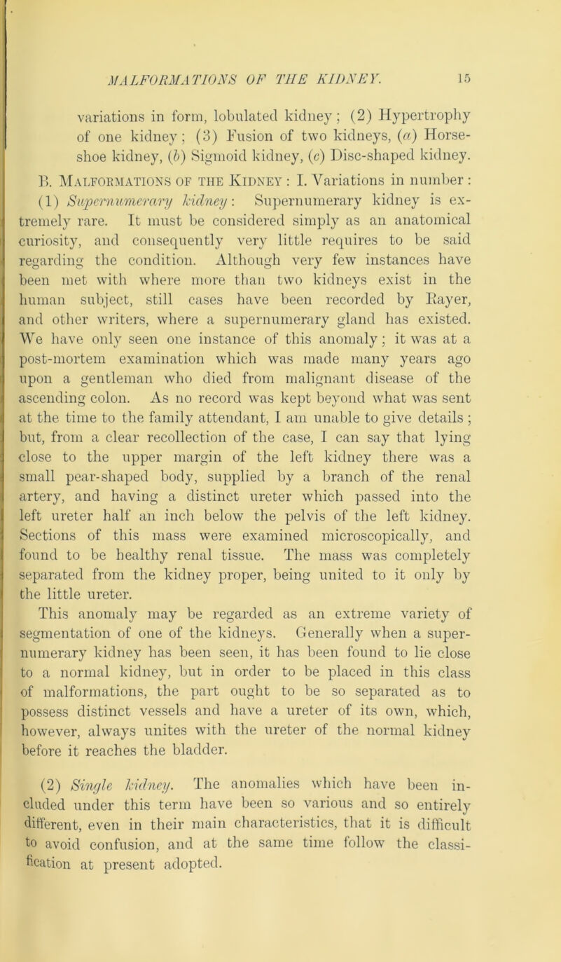 variations in form, lobulatecl kidney; (2) Hypertrophy of one kidney; (3) Fusion of two kidneys, (a) Horse- shoe kidney, (b) Sigmoid kidney, (c) Disc-shaped kidney. P>. Malformations of the Kidney : I. Variations in number : (1) Supernumerary kidney-. Supernumerary kidney is ex- tremely rare. It must be considered simply as an anatomical curiosity, and consequently very little requires to be said regarding the condition. Although very few instances have been met with where more than two kidneys exist in the human subject, still cases have been recorded by Kayer, and other writers, where a supernumerary gland has existed. We have only seen one instance of this anomaly; it was at a post-mortem examination which was made many years ago upon a gentleman who died from malignant disease of the ascending colon. As no record was kept beyond what was sent at the time to the family attendant, I am unable to give details ; but, from a clear recollection of the case, I can say that lying- close to the upper margin of the left kidney there was a small pear-shaped body, supplied by a branch of the renal j artery, and having a distinct ureter which passed into the left ureter half an inch below the pelvis of the left kidney. Sections of this mass were examined microscopically, and found to be healthy renal tissue. The mass was completely separated from the kidney proper, being united to it only by the little ureter. This anomaly may be regarded as an extreme variety of segmentation of one of the kidneys. Generally when a super- numerary kidney has been seen, it has been found to lie close to a normal kidney, but in order to be placed in this class of malformations, the part ought to be so separated as to possess distinct vessels and have a ureter of its own, which, however, always unites with the ureter of the normal kidney before it reaches the bladder. (2) Single kidney. The anomalies which have been in- cluded under this term have been so various and so entirely different, even in their main characteristics, that it is difficult to avoid confusion, and at the same time follow the classi- fication at present adopted.