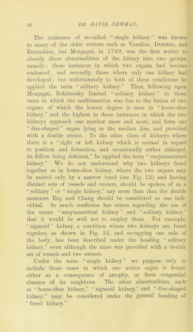 The existence of so-called “ single kidney ” was known to many of the older writers such as Vesalius, Duretus, and Eustachius, but Morgagni, in 1769, was the first writer to classify these abnormalities of the kidney into two groups, namely: those instances in which two organs had become coalesced; and secondly, those where only one kidney had developed; but unfortunately to both of these conditions he applied the term “solitary kidney.” Then, following upon Morgagni, Rokitansky limited “ solitary kidney ” to those cases in which the malformation was due to the fusion of two organs, of which the lowest degree is seen in “ horse-shoe kidney.” and the highest in those instances in which the two kidneys approach one another more and more, and form one “ disc-shaped ” organ lying in the median line, and provided with a double ureter. To the other class of kidneys where there is a “ right or left kidney which is normal in regard to position and formation, and occasionally rather enlarged, its fellow being deficient,” he applied the term “ unsymmetrical kidney.” We do not understand why two kidneys fused together as in horse-shoe kidney, where the two organs may be united only by a narrow band (see Fig. 12) and having distinct sets of vessels and ureters, should be spoken of as a “ solitary ” or “ single kidney,” any more than that the double monsters Eng and Chang should be considered as one indi- vidual. So much confusion has arisen regarding the use of the terms “ unsymmetrical kidney ” and “ solitary kidney,” that it would be well not to employ them. For example, “ sigmoid ” kidney, a condition where two kidneys are fused together, as shown in Fig. 16, and occupying one side of the body, has been described under the heading “ solitary kidney,” even although the mass was provided with a double set of vessels and two ureters. Under the term “single kidney” we purpose only to include those cases in which one active organ is found, either as a consequence of atrophy, or from congenital absence of its neighbour. The other abnormalities, such as “ horse-shoe kidney,” “ sigmoid kidney,” and “ disc-shaped kidney,” may be considered under the general heading of “ fused kidney.”