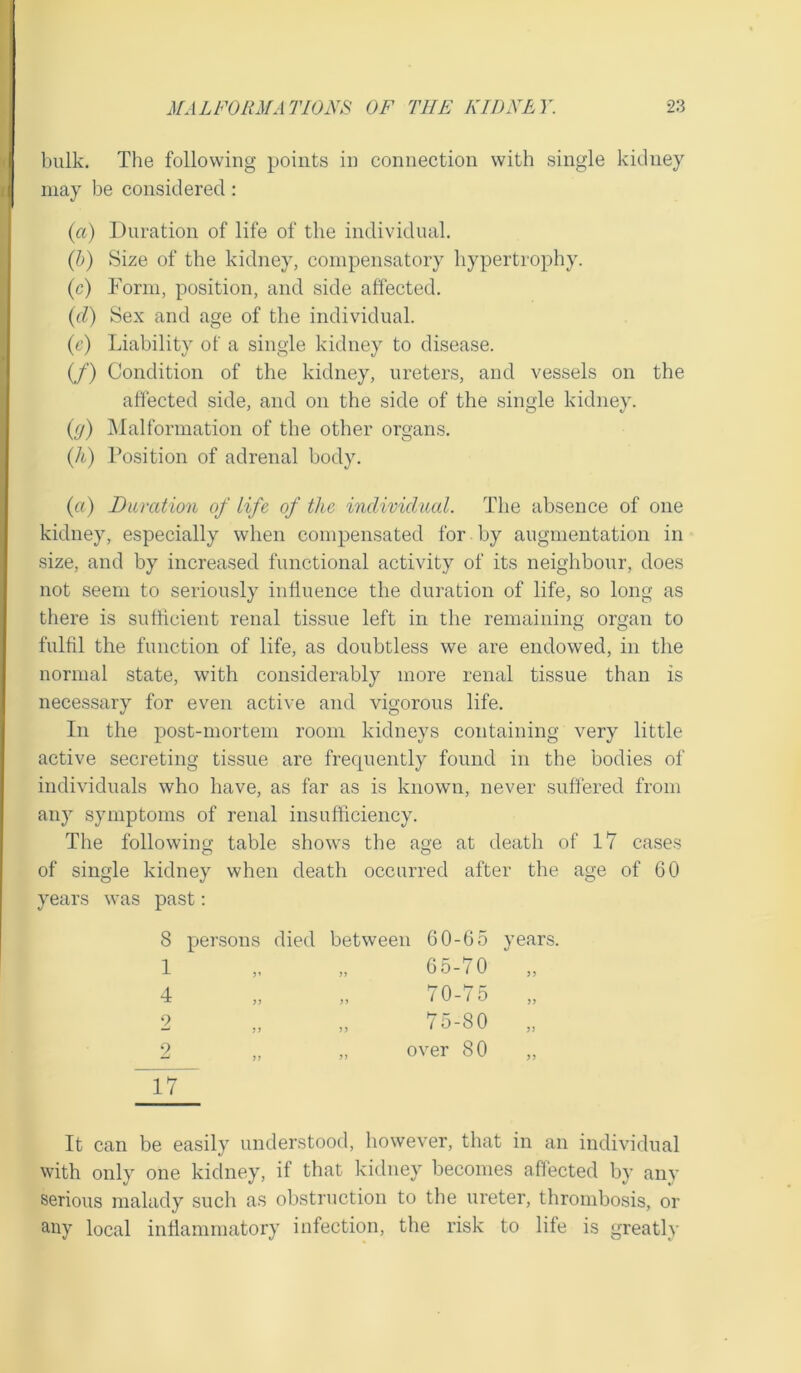 bulk. The following points in connection with single kidney may be considered: (a) Duration of life of the individual. (b) Size of the kidney, compensatory hypertrophy. (c) Form, position, and side affected. (cl) Sex and age of the individual. (c) Liability of a single kidney to disease. (/) Condition of the kidney, ureters, and vessels on the affected side, and on the side of the single kidney. (j) Malformation of the other organs. (Ji) Position of adrenal body. (a) Duration of life of the individual. The absence of one kidney, especially when compensated for by augmentation in size, and by increased functional activity of its neighbour, does not seem to seriously influence the duration of life, so long as there is sufficient renal tissue left in the remaining organ to fulfil the function of life, as doubtless we are endowed, in the normal state, with considerably more renal tissue than is necessary for even active and vigorous life. In the post-mortem room kidneys containing very little active secreting tissue are frequently found in the bodies of individuals who have, as far as is known, never suffered from any symptoms of renal insufficiency. The following table shows the age at death of 17 cases of single kidney when death occurred after the age of 60 years was past: 8 persons died 1 4 9 — 9 ~~17 between 60-65 years. 65-70 „ „ 70-75 „ 75-80 „ over 80 It can be easily understood, however, that in an individual with only one kidney, if that kidney becomes affected by any serious malady such as obstruction to the ureter, thrombosis, or any local inflammatory infection, the risk to life is greatly