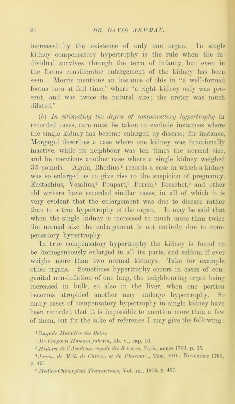 increased by the existence of only one organ. In single kidney compensatory hypertrophy is the rule when the in- dividual survives through the term of infancy, but even in the foetus considerable enlargement of the kidney has been seen. Morris mentions an instance of this in “a well-formed foetus born at full time,” where “a right kidney only was pre- sent, and was twice its natural size; the ureter was much dilated.” (h) In estimating the degree of compensatory hypertrophy in recorded cases, care must be taken to exclude instances where the single kidney has become enlarged by disease; for instance, Morgagni describes a case where one kidney was functionally inactive, while its neighbour was ten times the normal size, and he mentions another case where a single kidney weighed 35 pounds. Again, Rhodius 1 records a case in which a kidney was so enlarged as to give rise to the suspicion of pregnancy. Eustachius, Vesalius,2 Poupart,3 Perrin,4 Breschet,5 and other old writers have recorded similar cases, in all of which it is very evident that the enlargement was due to disease rather than to a true hypertrophy of the organ. It may be said that when the single kidney is increased to much more than twice the normal size the enlargement is not entirelv due to com- pensatory hypertrophy. In true compensatory hypertrophy the kidney is found to be homogeneously enlarged in all its parts, and seldom if ever weighs more than two normal kidneys. Take for example other organs. Sometimes hypertrophy occurs in cases of con- genital non-inflation of one lung, the neighbouring organ being O 01 o o o o increased in bulk, so also in the liver, when one portion becomes atrophied another may undergo hypertrophy. So many cases of compensatory hypertrophy in single kidney have been recorded that it is impossible to mention more than a few of them, but for the sake of reference I may give the following: 1 Rayer's Maladies des Reins. 2 De Corporis Humani fabrica, lib. v., cap. 10. Histone de VAcademic royale des Sciences, Paris, annee 1700, p. 35. 4 Joum. de Med. de Chirur. et de Pharmac., Tom. xm., Novembre 1760, p. 431.