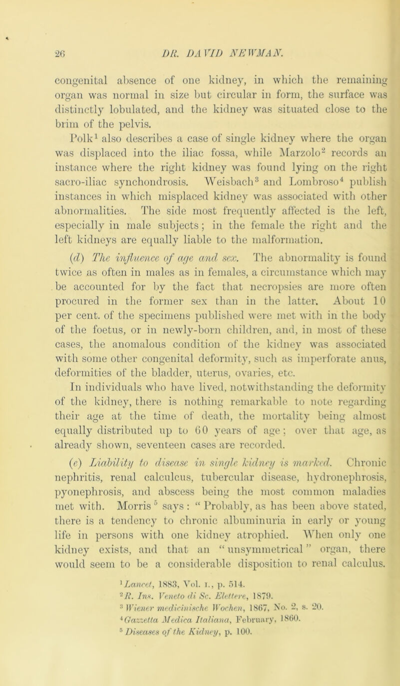 congenital absence of one kidney, in which the remaining organ was normal in size but circular in form, the surface was distinctly lobulated, and the kidney was situated close to the brim of the pelvis. Polk1 also describes a case of single kidney where the organ was displaced into the iliac fossa, while Marzolo2 records an instance where the right kidney was found lying on the right sacro-iliac synchondrosis. Weisbach3 and Lombroso4 publish instances in which misplaced kidney was associated with other abnormalities. The side most frequently affected is the left, especially in male subjects; in the female the right and the left kidneys are equally liable to the malformation. (d) The influence of age and sex. The abnormality is found twice as often in males as in females, a circumstance which may be accounted for by the fact that necropsies are more often procured in the former sex than in the latter. About 10 per cent, of the specimens published were met with in the body of the foetus, or in newly-born children, and, in most of these cases, the anomalous condition of the kidney was associated with some other congenital deformity, such as imperforate anus, deformities of the bladder, uterus, ovaries, etc. In individuals who have lived, notwithstanding the deformity of the kidney, there is nothing remarkable to note regarding their age at the time of death, the mortality being almost equally distributed up to GO years of age; over that age, as already shown, seventeen cases are recorded. (e) Liability to disease in single kidney is marked. Chronic nephritis, renal calculcus, tubercular disease, hydronephrosis, pyonephrosis, and abscess being the most common maladies met with. Morris 0 says : “ Probably, as has been above stated, there is a tendency to chronic albuminuria in early or young life in persons with one kidney atrophied. When only one kidney exists, and that an “ unsymmetrical ” organ, there would seem to be a considerable disposition to renal calculus. 1 Lancet, 1883, Vol. i., p. 514. 2 R. Inn. Veneto di Sc. Elettere, 1870. 3 Wiener medicinische Wochen, 1867, No. '2, s. *20. 4Gazzetta Medica Italiana, February, I860. 5 Diseases of the Kidney, p. 100.