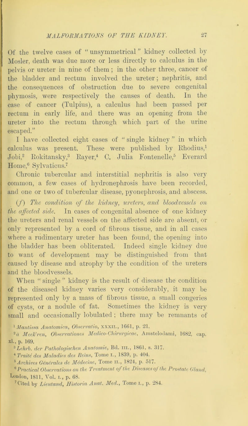 Of the twelve cases of “ unsymmetrical ” kidney collected by Mosler, death was due more or less directly to calculus in the pelvis or ureter in nine of them ; in the other three, cancer of the bladder and rectum involved the ureter; nephritis, and the consequences of obstruction due to severe congenital phymosis, were respectively the causes of death. In the case of cancer (Tulpius), a calculus had been passed per rectum in early life, and there was an opening from the ureter into the rectum through which part of the urine escaped.” I have collected eight cases of “ single kidney ” in which calculus was present. These were published by Rhodius,1 Jobi,2 Rokitansky,3 Rayer,4 C. Julia Fontenelle,5 Everard Home,6 Sylvaticus.7 Chronic tubercular and interstitial nephritis is also very common, a few cases of hydronephrosis have been recorded, and one or two of tubercular disease, pyonephrosis, and abscess. (/) The condition of the kidney, ureters, and bloodvessels on the affected side. In cases of congenital absence of one kidney the ureters and renal vessels on the affected side are absent, or only represented by a cord of fibrous tissue, and in all cases where a rudimentary ureter has been found, the opening into the bladder has been obliterated. Indeed single kidney due to want of development may be distinguished from that caused by disease and atrophy by the condition of the ureters and the bloodvessels. When “ single ” kidney is the result of disease the condition of the diseased kidney varies very considerably, it may be represented only by a mass of fibrous tissue, a small congeries of cysts, or a nodule of fat. Sometimes the kidney is very small and occasionally lobulated ; there may be remnants of 1 Mantissa Anatomica, Observatio, xxxii. , 16(51, p. 21. 2 a Meek’ren, Observations Medico-Chimrgicae, Amstelodami, 1682, cap. xl., p. 169. 3Lehrb. der Pathologischen Anatomie, Bel. in., 1861, s. 317. 4 Trade des Maladies des Reins, Tome I., 1839, p. 404. 5 Archives Generates de Mddecine, Tome n., 1824, p. 517. 8 Practical Observations on the Treatment of the Diseases of the Prostate Gland, London, 1811, Vol. i., p. 68. 'Cited by Lieutand, Historia Anat. Med., tome i., p. 284.