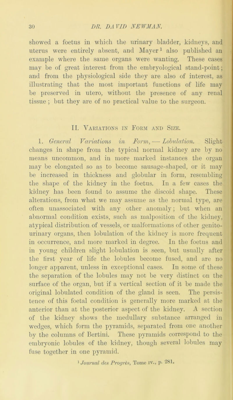 showed a foetus in which the urinary bladder, kidneys, and uterus were entirely absent, and Mayer1 also published an example where the same organs were wanting. These cases may be of great interest from the embryological stand-point; and from the physiological side they are also of interest, as illustrating that the most important functions of life may be preserved in utero, without the presence of any renal tissue ; but they are of no practical value to the surgeon. II. Variations in Form and Size. 1. General Variations in Form, — Lobulation. Slight changes in shape from the typical normal kidney are by no means uncommon, and in more marked instances the organ may be elongated so as to become sausage-shaped, or it may be increased in thickness and globular in form, resembling the shape of the kidney in the foetus. In a few cases the kidney has been found to assume the discoid shape. These alterations, from what we may assume as the normal type, are often unassociated with any other anomaly; but when an abnormal condition exists, such as malposition of the kidney, atypical distribution of vessels, or malformations of other genito- urinary organs, then lobulation of the kidney is more frequent in occurrence, and more marked in degree. In the foetus and in young children slight lobulation is seen, but usually after the first year of life the lobules become fused, and are no longer apparent, unless in exceptional cases. In some of these the separation of the lobules may not be very distinct on the surface of the organ, but if a vertical section of it be made the original lobulated condition of the gland is seen. The persis- tence of this foetal condition is generally more marked at the anterior than at the posterior aspect of the kidney. A section of the kidney shows the medullary substance arranged in wedges, which form the pyramids, separated from one another by the columns of Bertini. These pyramids correspond to the embryonic lobules of the kidney, though several lobules may fuse together in one pyramid. 1 Journal des Proyr&s, Tome IV., p- -31.