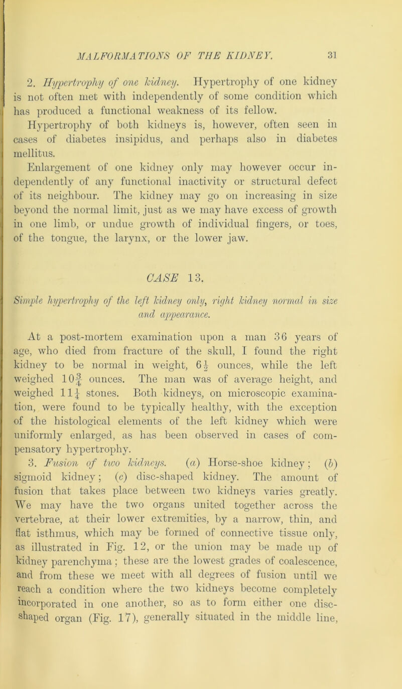 2. Hypertrophy of one kidney. Hypertrophy of one kidney is not often met with independently of some condition which has produced a functional weakness of its fellow. Hypertrophy of both kidneys is, however, often seen in cases of diabetes insipidus, and perhaps also in diabetes mellitus. Enlargement of one kidney only may however occur in- dependently of any functional inactivity or structural defect of its neighbour. The kidney may go on increasing in size beyond the normal limit, just as we may have excess of growth in one limb, or undue growth of individual fingers, or toes, of the tongue, the larynx, or the lower jaw. CASE 13. Simple hypertrophy of the left kidney only, right kidney normal in size and appearance. At a post-mortem examination upon a man 36 years of age, who died from fracture of the skull, I found the right kidney to be normal in weight, 6| ounces, while the left weighed 10^ ounces. The man was of average height, and weighed 11] stones. Both kidneys, on microscopic examina- tion, were found to be typically healthy, with the exception of the histological elements of the left kidney which were uniformly enlarged, as has been observed in cases of com- pensatory hypertrophy. 3. Fusion of txoo kidneys. (a) Horse-shoe kidney; (b) sigmoid kidney; (c) disc-shaped kidney. The amount of fusion that takes place between two kidneys varies greatly. We may have the two organs united together across the vertebrae, at their lower extremities, by a narrow, thin, and flat isthmus, which may be formed of connective tissue only, as illustrated in Fig. 12, or the union may be made up of kidney parenchyma; these are the lowest grades of coalescence, and from these we meet with all degrees of fusion until we reach a condition where the two kidneys become completely incorporated in one another, so as to form either one disc- shaped organ (Fig. 17), generally situated in the middle line,