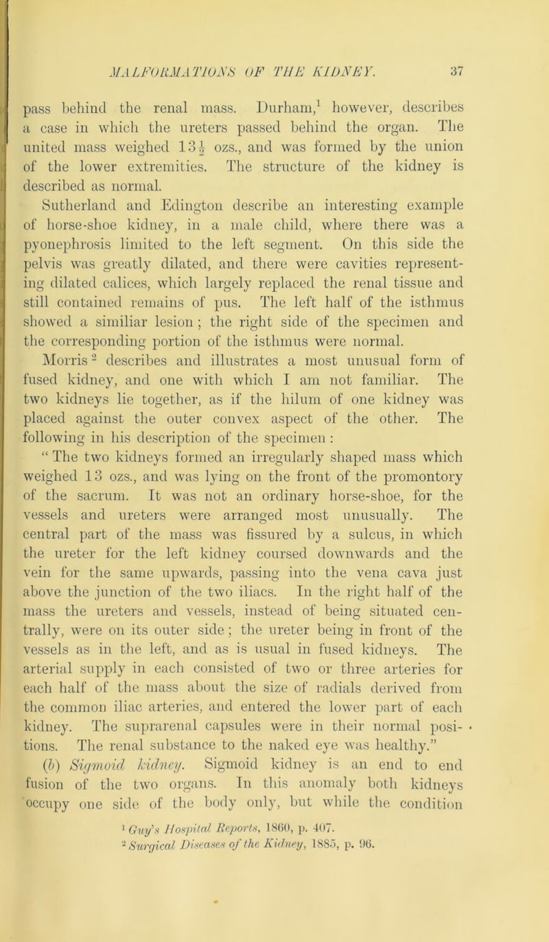 pass behind the renal mass. Durham,1 however, describes a case in which the ureters passed behind the organ. The united mass weighed 13 \ ozs., and was formed by the union of the lower extremities. The structure of the kidney is described as normal. Sutherland and Edington describe an interesting example of horse-shoe kidney, in a male child, where there was a pyonephrosis limited to the left segment. On this side the pelvis was greatly dilated, and there were cavities represent- ing dilated calices, which largely replaced the renal tissue and still contained remains of pus. The left half of the isthmus showed a similiar lesion ; the right side of the specimen and the corresponding portion of the isthmus were normal. Morris2 describes and illustrates a most unusual form of fused kidney, and one with which I am not familiar. The two kidneys lie together, as if the hilum of one kidney was placed against the outer convex aspect of the other. The following in his description of the specimen : “ The two kidneys formed an irregularly shaped mass which weighed 13 ozs., and was lying on the front of the promontory of the sacrum. It was not an ordinary horse-shoe, for the vessels and ureters were arranged most unusually. The central part of the mass was fissured by a sulcus, in which the ureter for the left kidney coursed downwards and the vein for the same upwards, passing into the vena cava just above the junction of the two iliacs. In the right half of the mass the ureters and vessels, instead of being situated cen- trally, were on its outer side; the ureter being in front of the vessels as in the left, and as is usual in fused kidneys. The arterial supply in each consisted of two or three arteries for each half of the mass about the size of radials derived from the common iliac arteries, and entered the lower part of each kidney. The suprarenal capsules were in their normal posi- • tions. The renal substance to the naked eye was healthy.” (b) Sigmoid kidney. Sigmoid kidney is an end to end fusion of the two organs. In this anomaly both kidneys occupy one side of the body only, but while the condition 1 Guy’s Hospital. Reports, 1860, p. 407. 2 Surgical Diseases of the Kidney, 1885, p. 96.