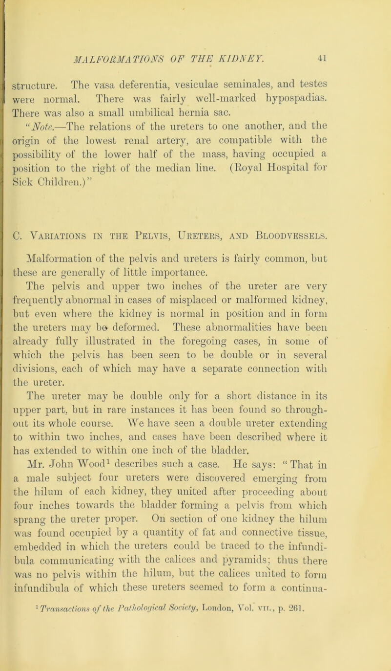 structure. The vasa deferentia, vesiculae seminales, and testes were normal. There was fairly well-marked hypospadias. There was also a small umbilical hernia sac. “Note.—The relations of the ureters to one another, and the origin of the lowest renal artery, are compatible with the possibility of the lower half of the mass, having occupied a position to the right of the median line. (Royal Hospital for Sick Children.)” C. Variations in the Pelvis, Ureters, and Bloodvessels. Malformation of the pelvis and ureters is fairly common, but these are generally of little importance. The pelvis and upper two inches of the ureter are very frequently abnormal in cases of misplaced or malformed kidney, but even where the kidney is normal in position and in form the ureters may be deformed. These abnormalities have been already fully illustrated in the foregoing cases, in some of which the pelvis has been seen to be double or in several divisions, each of which may have a separate connection with the ureter. The ureter may be double only for a short distance in its upper part, but in rare instances it has been found so through- out its whole course. We have seen a double ureter extending to within two inches, and cases have been described where it has extended to within one inch of the bladder. Mr. John Wood1 describes such a case. He says: “That in a male subject four ureters were discovered emerging from the hilum of each kidney, they united after proceeding about four inches towards the bladder forming a pelvis from which sprang the ureter proper. On section of one kidney the hilum was found occupied by a quantity of fat and connective tissue, embedded in which the ureters could be traced to the infundi- bula communicating with the calices and pyramids: thus there was no pelvis within the hilum, but the calices united to form infundibula of which these ureters seemed to form a continua- 1 Transactions of the Pathological Society, London, Yol. vn., p. 261.