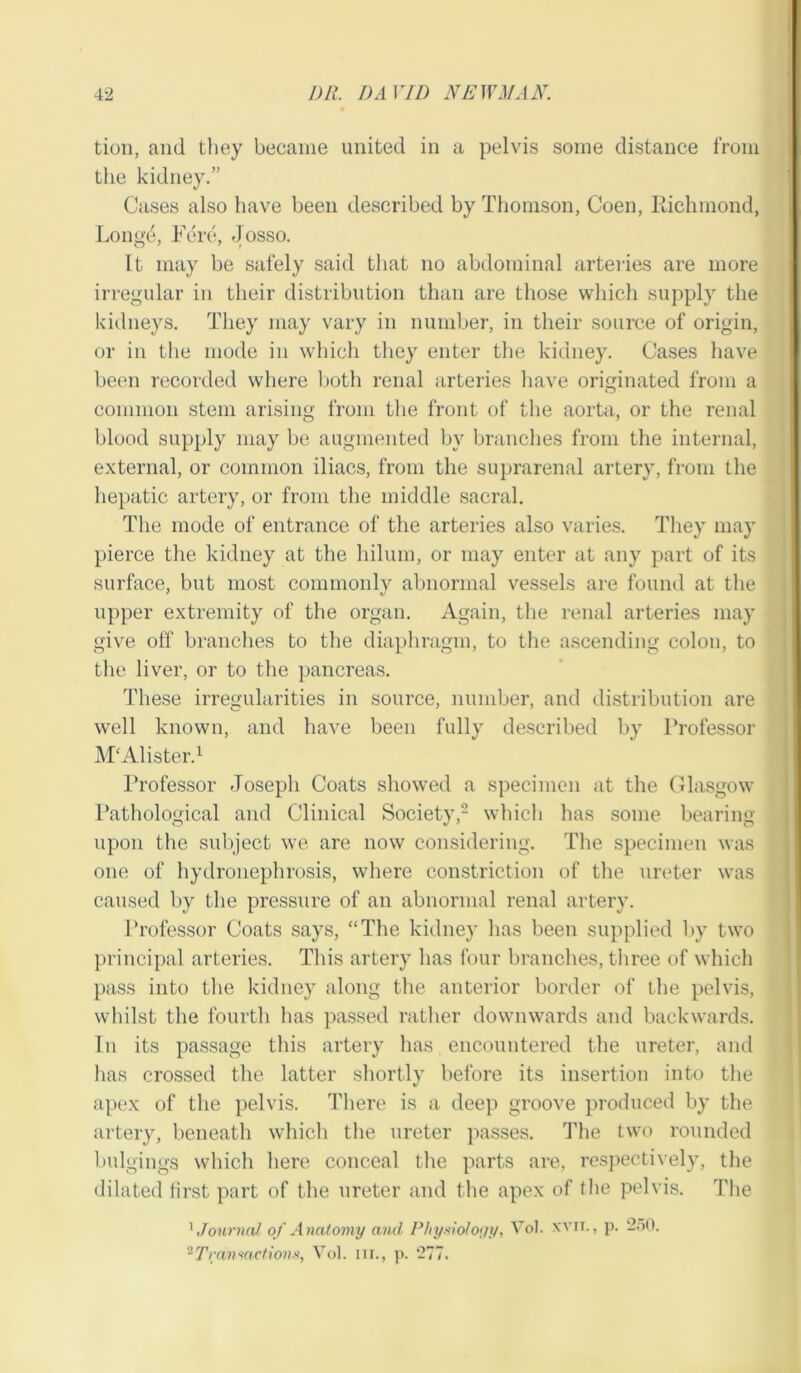 tion, and they became united in a pelvis some distance from the kidney.” Cases also have been described by Thomson, Coen, Richmond, Longe, Fere, Josso. It may be safely said that no abdominal arteries are more irregular in their distribution than are those which supply the kidneys. They may vary in number, in their source of origin, or in the mode in which they enter the kidney. Cases have been recorded where both renal arteries have originated from a common stem arising from the front of the aorta, or the renal blood supply may be augmented by branches from the internal, external, or common iliacs, from the suprarenal artery, from the hepatic artery, or from the middle sacral. The mode of entrance of the arteries also varies. They may pierce the kidney at the hilum, or may enter at any part of its surface, but most commonly abnormal vessels are found at the upper extremity of the organ. Again, the renal arteries may give off branches to the diaphragm, to the ascending colon, to the liver, or to the pancreas. These irregularities in source, number, and distribution are well known, and have been fully described by Professor M'Alister.1 Professor Joseph Coats showed a specimen at the Glasgow Pathological and Clinical Society,2 which lias some bearing upon the subject we are now considering. The specimen was one of hydronephrosis, where constriction of the ureter was caused by the pressure of an abnormal renal artery. Professor Coats says, “The kidney has been supplied by two principal arteries. This artery has four branches, three of which pass into the kidney along the anterior border of the pelvis, whilst the fourth lias passed rather downwards and backwards. In its passage this artery has encountered the ureter, and has crossed the latter shortly before its insertion into the apex of the pelvis. There is a deep groove produced by the artery, beneath which the ureter passes. The two rounded bulgings which here conceal the parts are, respectively, the dilated first part of the ureter and the apex of the pelvis. The 1 .Journal of Anatomy and Physiology, Vol. xvir., p. 250, 2Transactions, Vol. hi., p. 277.