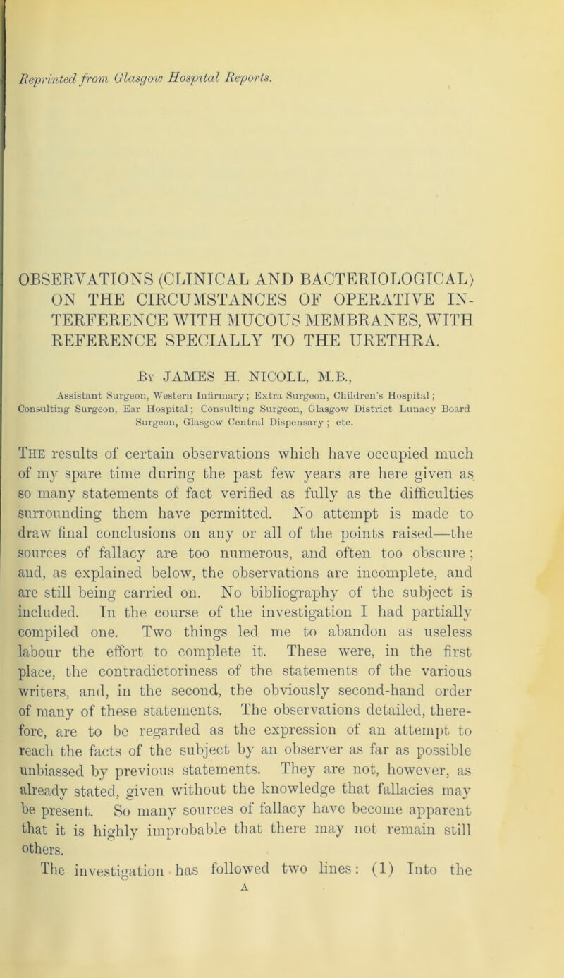 Reprinted from Glasgow Hospital Reports. OBSERVATIONS (CLINICAL AND BACTERIOLOGICAL) ON THE CIRCUMSTANCES OF OPERATIVE IN- TERFERENCE WITH MUCOUS MEMBRANES, WITH REFERENCE SPECIALLY TO THE URETHRA. By JAMES H. NICOLL, M.B., Assistant Surgeon, Western Infirmary; Extra Surgeon, Children’s Hospital; Consulting Surgeon, Ear Hospital; Consulting Surgeon, Glasgow District Lunacy Board Surgeon, Glasgow Central Dispensary ; etc. The results of certain observations which have occupied much of my spare time during the past few years are here given as so many statements of fact verified as fully as the difficulties surrounding them have permitted. No attempt is made to draw final conclusions on any or all of the points raised—the sources of fallacy are too numerous, and often too obscure; and, as explained below, the observations are incomplete, and are still being carried on. No bibliography of the subject is included. In the course of the investigation I had partially compiled one. Two things led me to abandon as useless labour the effort to complete it. These were, in the first place, the contradictoriness of the statements of the various writers, and, in the second, the obviously second-hand order of many of these statements. The observations detailed, there- fore, are to be regarded as the expression of an attempt to reach the facts of the subject by an observer as far as possible unbiassed by previous statements. They are not, however, as already stated, given without the knowledge that fallacies may be present. So many sources of fallacy have become apparent that it is highly improbable that there may not remain still others. Tlie investigation has followed two lines: (1) Into the A