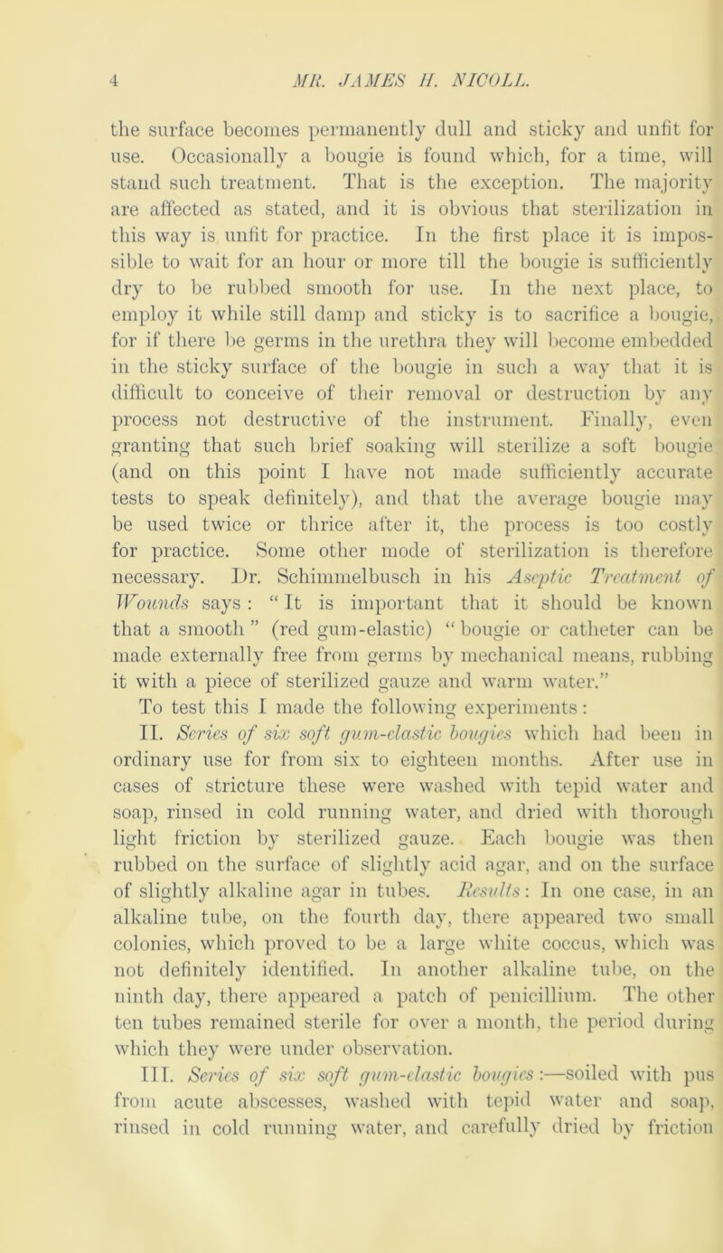 the surface becomes permanently dull and sticky and unfit for use. Occasionally a bougie is found which, for a time, will stand such treatment. That is the exception. The majority are affected as stated, and it is obvious that sterilization in this way is unlit for practice. In the first place it is impos- sible to wait for an hour or more till the bougie is sufficiently dry to be rubbed smooth for use. In the next place, to employ it while still damp and sticky is to sacrifice a l)ougic, for if there l)e germs in the urethra they will become embedded in the sticky surface of the bougie in such a way that it is difficult to conceive of their removal or destruction by any process not destructive of the instrument. Finally, even granting that such brief soaking will sterilize a soft bougie (and on this point I have not made sufficiently accurate tests to speak definitely), and that the average bougie may be used twice or thrice after it, the process is too costly for practice. Some other mode of sterilization is therefore necessary. Dr. Schimmelbusch in his Aseptic Treatment of Wounds says : “ It is important that it should be known that a smooth” (red gum-elastic) “bougie or catheter can be made externally free from germs by mechanical means, rubbing it with a piece of sterilized gauze aud warm water.” To test this I made the following experiments; II. Scries of six soft gum-clastic bougies which had been in ordinary use for from six to eighteen months. After use in cases of stricture these were washed with tepid water and soap, rinsed in cold running water, and dried with thorough light friction by sterilized gauze. Each bougie was then rubbed on the surface of slightly acid agar, and on the surface of slightly alkaline agar in tubes. Jlesults: In one case, in an alkaline tube, on the fourth day, there appeared two small colonies, which proved to be a large white coccus, which was not definitely identified. In another alkaline tube, on the ninth day, there appeared a patch of penicillium. The other ten tubes remained sterile for over a month, the period during which they were under observation. III. Sei'ies of six soft gum-clastic bougies:—soiled with pus from acute abscesses, washed with tepid water and soap, rinsed in cold runuiim water, and carefully dried by friction