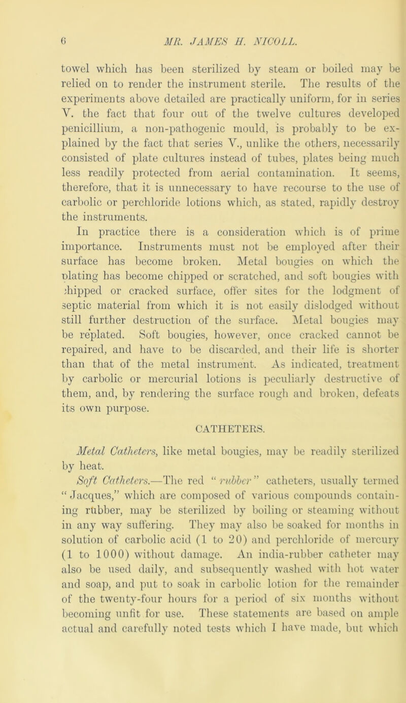 towel which has been sterilized by steam or boiled may be relied on to render the instrument sterile. The results of the experiments above detailed are practically uniform, for in series V. the fact that four out of the twelve cultures developed penicillium, a non-pathogenic mould, is probably to be ex- plained by the fact that series V., unlike the others, necessarily consisted of plate cultures instead of tubes, plates being much less readily protected from aerial contamination. It seems, therefore, that it is unnecessary to have recourse to the use of carbolic or perchloride lotions which, as stated, rapidly destroy the instruments. In practice there is a consideration wliich is of prime importance. Instruments must not be employed after their surface has become broken. IMetal bougies on which the nlating has become chipped or scratched, and soft bougies with diipped or cracked surface, ofl'er sites for the lodgment of septic material from which it is not easily dislodged without still further destruction of the surfoce. IMetal bougies may be re*plated. Soft bougies, however, once cracked cannot be repaired, and have to be discarded, and their life is shorter than that of the metal instrument. As indicated, treatment by carbolic or mercurial lotions is peculiarly destructive of them, and, by rendering the surface rough and broken, defeats its own purpose. CATHETERS. Metal Catheters, like metal boimies, niav be readilv sterilized by heat. Soft Catheters.—The red “ rubber ” catheters, usually termed “ Jacques,” which are composed of various compounds contain- ing rtibber, may be sterilized by boiling or steaming without in any way suffering. They may also be soaked for months in solution of carbolic acid (1 to 20) and perchloride of mercury (1 to 1000) without damage. An india-rubber catheter may also be used daily, and subsequently washed with hot water and soap, and put to soak in carbolic lotion for the remainder of the twenty-four hours for a period of six months without becoming unfit for use. These statements are based on ample actual and carefully noted tests which 1 have made, but which