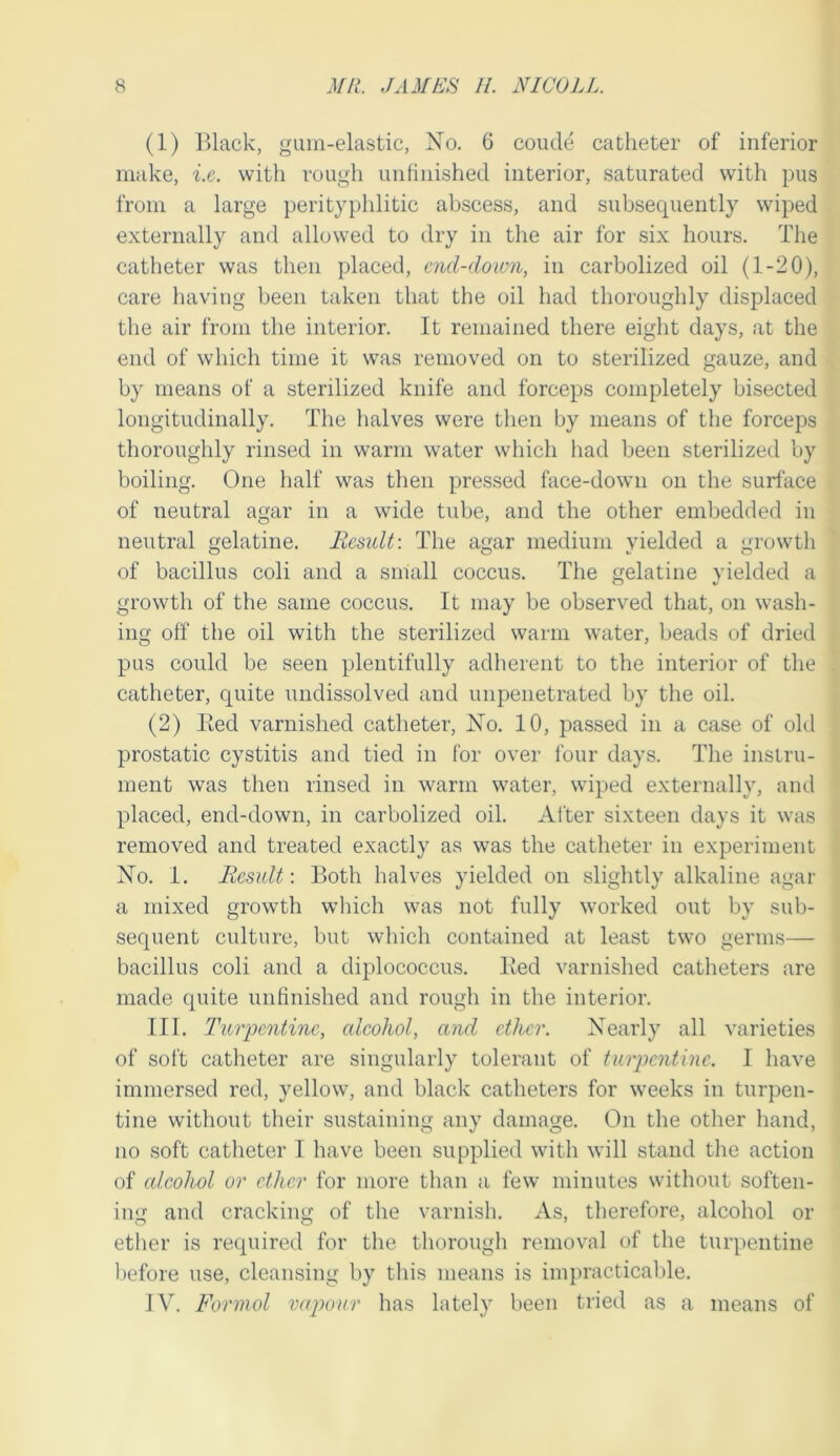 (1) lUack, gum-elastic, No. 6 coude catheter of inferior make, i.e. with rough unfinished interior, saturated with pus from a large perityphlitic abscess, and subsequently wiped externally and allowed to dry in the air for six hours. The catheter was then placed, end-down, in carbolized oil (1-20), care having been taken that the oil had thoroughly displaced the air from the interior. It remained there eight days, at the end of which time it was removed on to sterilized gauze, and by means of a sterilized knife and forceps completely bisected longitudinally. The halves were then by means of the forceps thoroughly rinsed in warm water which had been sterilized by boiling. One half was then pressed face-down on the surface of neutral agar in a wide tube, and the other embedded in neutral gelatine. Result: The agar medium yielded a growth of bacillus coli and a small coccus. The gelatine yielded a growth of the same coccus. It may be observed that, on wash- ing off the oil with the sterilized warm water, beads of dried pus could be seen plentifully adherent to the interior of the catheter, quite undissolved and impenetrated by the oil. (2) Ked varnished catheter. No. 10, passed in a case of old prostatic cystitis and tied in for over four days. The instru- ment was then rinsed in warm water, wiped externally, and placed, end-down, in carbolized oil. After sixteen days it was removed and treated exactly as was the catheter in experiment No. 1. Result: Both halves yielded on slightly alkaline agar a mixed growth which was not fully worked out by sub- sequent culture, but which contained at least two germs— bacillus coli and a diplococcus. Bed varnished catheters are made quite unfinished and rough in the interior. III. Turpentine, alcohol, and ether. Nearly all varieties of soft catheter are singularly tolerant of turpentine. I have immersed red, yellow, and black catheters for weeks in turpen- tine without their sustaining any damage. On the other hand, no soft catheter I have been supplied with will stand the action of alcohol or ether for more than a few minutes without soften- ing and cracking of the varnish. As, therefore, alcohol or ether is required for the thorough removal of the turpentine before use, cleansing by this means is impracticable. IV. Formal vapour has lately been tried as a means of