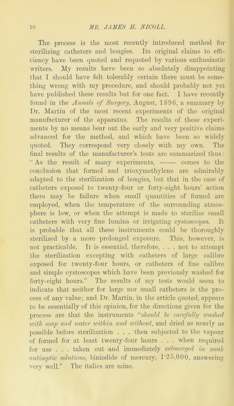 The process is the most recently introduced method for sterilizing catheters and bougies. Its original claims to effi- ciency have been quoted and requoted by various enthusiastic writers. My results have been so absolutely disappointing that I should have felt tolerably certain there must be some- thing wrong with my procedure, and should probably not yet have published these results but for one fact. I have recently found in the Annals of Surgery, August, 1896, a summary by Dr. Martin of the most recent experiments of the original manufacturer of the apparatus. The results of these experi- ments by no means bear out the early and very positive claims advanced for the method, and which liave been so widely quoted. They correspond very closely with my own. The final results of the manufacturer’s tests are summarized thus : “ As the result of many experiments, comes to the conclusion that formol and trioxymethylene are admirably adapted to the sterilization of bougies, but that in the case of catheters exposed to twenty-four or forty-eight hours’ action there may be failure when small quantities of formol are employed, when the temperature of the surrounding atmos- phere is low, or when the attempt is made to sterilize small catheters with very fine lumina or irrigating cystoscopes. It is probable that all these instruments could be thoroughly sterilized by. a more prolonged exposure. Tliis, however, is not practicable. It is essential, therefore, . . . not to attempt the sterilization excepting with catheters of large calibre exposed for twenty-four hours, or catheters of fine calibre and simple cystoscopes which have been previously washed for forty-eight hours.” The results of my tests would seem to indicate that neither for large nor small catheters is the pro- cess of any value; and Dr. Martin, in the article quoted, appears to be essentially of this opinion, for the directions given for the process are that the instruments “should he carefully washed with soap and ivater ivithin and without, and dried as nearly as possible before sterilization . . . then subjected to the vapour of formol for at least twenty-four hours . . . when required for use . . . taken out and immediately suhnicrged in weak antiseptic solutions, biniodide of mercury, 1'25,000, answering very well.” The italics are mine.