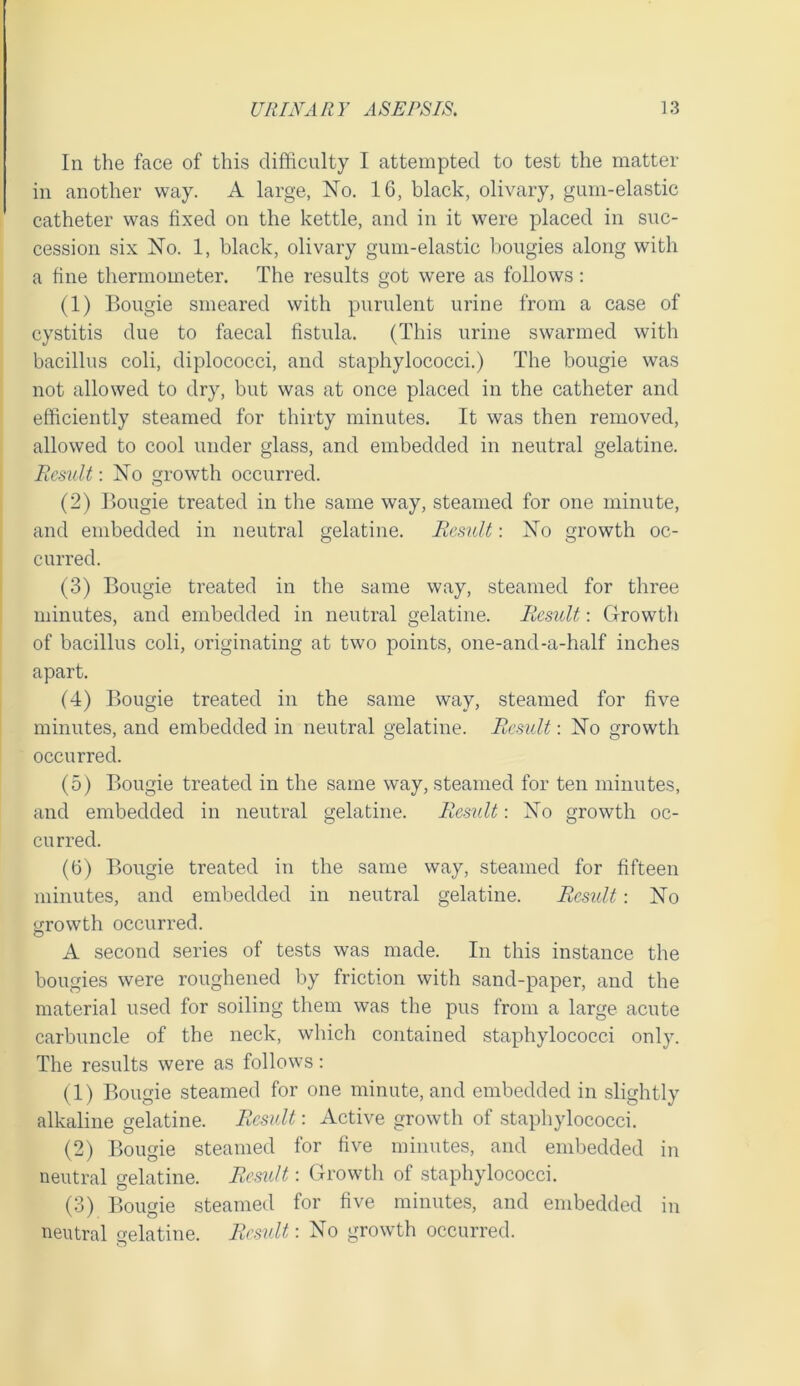 In the face of this difficulty I attempted to test the matter in another way. A large, No. 16, black, olivary, gum-elastic catheter was fixed on the kettle, and in it were placed in suc- cession six No. 1, black, olivary gum-elastic bougies along with a fine thermometer. The results got were as follows; (1) Bougie smeared with purulent urine from a case of cystitis due to faecal fistula. (This urine swarmed with bacillus coli, diplococci, and staphylococci.) The bougie was not allowed to dry, but was at once placed in the catheter and efficiently steamed for thirty minutes. It was then removed, allowed to cool under glass, and embedded in neutral gelatine. Eesult: No growth occurred. (2) Bougie treated in the same way, steamed for one minute, and embedded in neutral gelatine. Remit: No growth oc- curred. (3) Bougie treated in the same way, steamed for three minutes, and embedded in neutral gelatine. Result: Growth of bacillus coli, originating at two points, one-and-a-half inches apart. (4) Bougie treated in the same way, steamed for five minutes, and embedded in neutral gelatiue. Result: No growth occurred. (5) Bougie treated in the same way, steamed for ten minutes, and embedded in neutral gelatine. Result: No growth oc- curred. (6) Bougie treated in the same way, steamed for fifteen minutes, and embedded in neutral gelatine. Result: No y-rowth occurred. A second series of tests was made. In this instance the bougies were roughened l)y friction with sand-paper, and the material used for soiling them was the pus from a large acute carbuncle of the neck, which contained staphylococci only. The results were as follows: (1) Bougie steamed for one minute, and embedded in slightly alkaline gelatine. Result: Active growth of staphylococci. (2) Bougie steamed for five minutes, and embedded in neutral gelatine. Remit: Growth of staphylococci. (3) Bougie steamed for five minutes, and embedded in neutral gelatine. Result: No growth occurred.