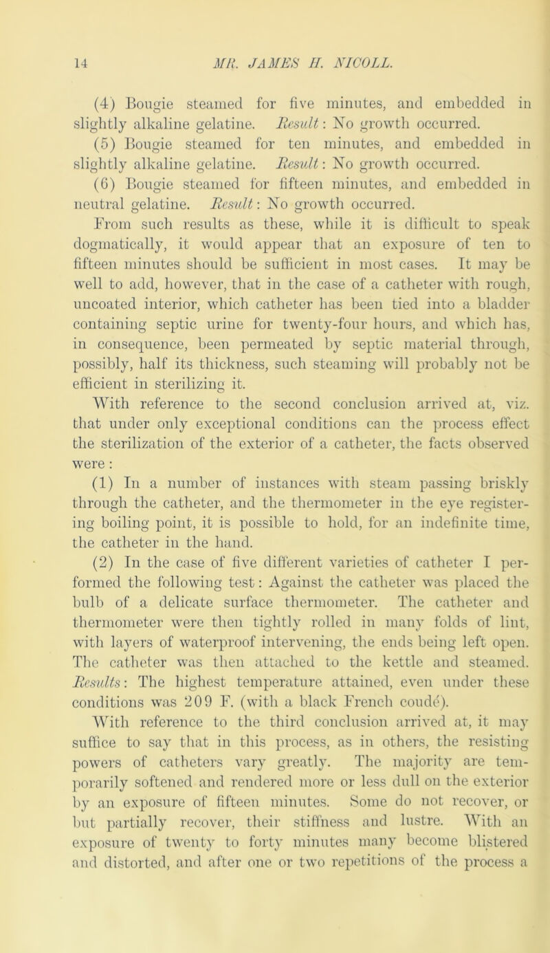 (4) Bougie steamed for five minutes, and embedded in slightly alkaline gelatine, liesidt: No growtli occurred. (5) Bougie steamed for ten minutes, and embedded in slightly alkaline gelatine, llesult: No growth occurred. (6) Bougie steamed for fifteen minutes, and embedded in neutral gelatine. Result-. No growth occurred. From such results as these, wliile it is difficult to speak dogmatically, it would appear that an exposure of ten to fifteen minutes should be sufficient in most cases. It may be well to add, however, that in the case of a catheter with rough, uucoated interior, which catheter has been tied into a bladder containing septic urine for twenty-four hours, and which has, in consequence, been permeated by septic material through, possibly, half its thickness, such steaming will probably not be efficient in sterilizing it. With reference to the second conclusion arrived at, viz. that under only exceptional conditions can the process effect the sterilization of the exterior of a catheter, the facts observed were: (1) In a number of instances with steam passing briskly through the catheter, and the thermometer in the eye register- ing boiling point, it is possible to hold, for an indefinite time, the catheter in the hand. (2) In the case of five different varieties of catheter I per- formed the following tost: Against the catheter was placed the bulb of a delicate surface thermometer. The catheter and thermometer were then tightly rolled in man}’ folds of lint, with layers of waterproof intervening, the ends being left open. Tlie catlieter was then attached to the kettle and steamed. Results: The highest temperature attained, even under these conditions was 209 F. (with a black French coude). AVith reference to the third conclusion arrived at, it may suffice to say that in tins process, as in others, the resisting powers of catheters vary greatly. The majority are tem- porarily softened and rendered more or less dull on the exterior by an exposure of fifteen minutes. Some do not recover, or but partially recover, their stiffness and lustre. AA’’ith an exposure of twenty to forty minutes many become blistered and distorted, and after one or two repetitions of the process a