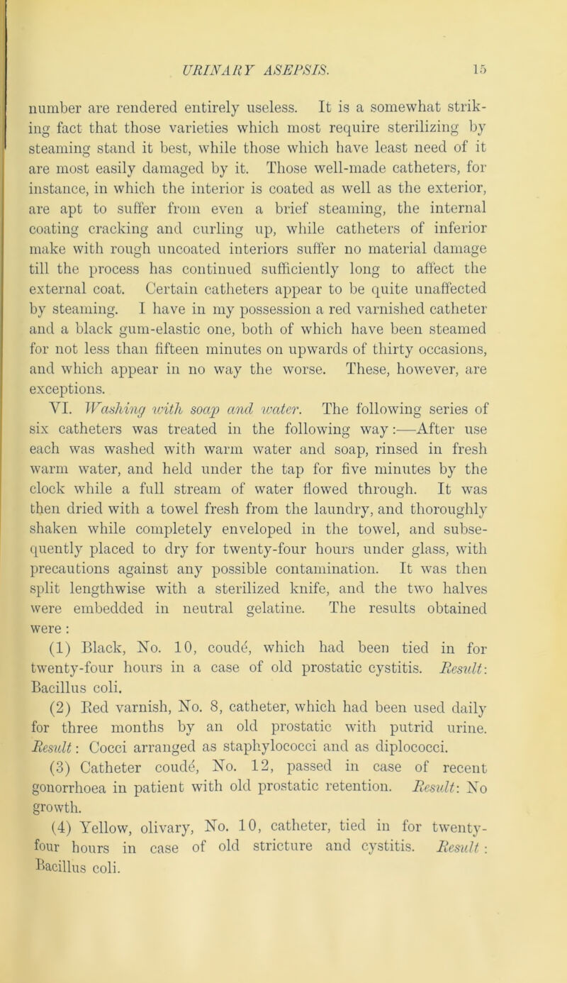 number are rendered entirely useless. It is a somewhat strik- ing fact that those varieties which most require sterilizing by steaming stand it best, while those which have least need of it are most easily damaged by it. Those well-made catheters, for instance, in which the interior is coated as well as the exterior, are apt to suffer from even a brief steaming, the internal coating cracking and curling up, while catheters of inferior make with rough uncoated interiors suffer no material damage till the process has continued sufficiently long to affect tlie external coat. Certain catheters appear to be quite unaffected by steaming. I have in my possession a red varnished catheter and a black gum-elastic one, both of which have been steamed for not less than fifteen minutes on upwards of thirty occasions, and which appear in no way the worse. These, however, are exceptions. VI. Washing with soap and ivater. The following series of six catheters was treated in the following way —After use each was washed with warm water and soap, rinsed in fresh warm water, and held under the tap for five minutes by the clock while a full stream of water flowed through. It was then dried with a towel fresh from the laundry, and thoroughly shaken while completely enveloped in the towel, and subse- (piently placed to dry for twenty-four hours under glass, with precautions against any possible contamination. It was then split lengthwise with a sterilized knife, and the two halves were embedded in neutral gelatine. The results obtained were: (1) Black, No. 10, coude, which had been tied in for twenty-four hours in a case of old prostatic cystitis. Residt: Bacillus coli. (2) Bed varnish. No. 8, catheter, which had been used daily for three months by an old prostatic with putrid urine. Result: Cocci arranged as staphylococci and as diplococci. (3) Catheter coude, No. 12, passed in case of recent gonorrhoea in patient with old prostatic retention. Result: No growth. (4) Yellow, olivary. No. 10, catheter, tied in for twenty- four hours in case of old stricture and cystitis. Result : Bacillus coli.