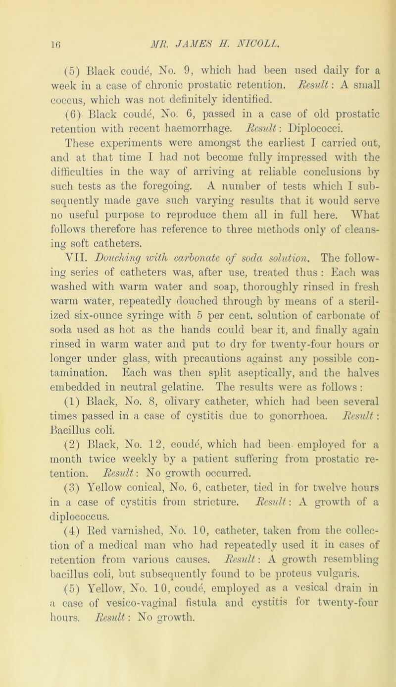 (5) IJlack coude, No. 9, which had been used daily for a week ill a case of chronic prostatic retention. Result: A small coccus, which was not definitely identified. (6) lUack coude, No. 6, pa.ssed in a case of old prostatic retention with recent haemorrhage. Result: Diplococci. These experiments were amongst the earliest I carried out, and at that time I had not become fully impressed with the difficulties in the way of arriving at reliable conclusions by such tests as the foregoing. A number of tests which I sub- sequently made gave such varying results that it would serve no useful purpose to reproduce them all in full here. What follows therefore has reference to three methods only of cleans- ing soft catheters. VII. Dottcliing with carbonate of soda solution. The follow- ing series of catheters was, after use, treated thus : Each was washed with warm water and soap, thoroughly rinsed in fresh warm water, repeatedly douched through by means of a steril- ized six-ounce syringe with 5 per cent, solution of carbonate of soda used as hot as the hands could bear it, and finally again rinsed in warm water and put to dry for twenty-four hours or longer under glass, with precautions against any possilTe con- tamination. Each was then split aseptically, and the halves embedded in neutral gelatine. The results were as follows : (1) Black, No. 8, olivary catheter, which had been several times passed in a case of cystitis due to gonorrhoea. Resiilt: Bacillus coli. (2) Black, No. 12, coude, which had been employed for a month twice weekly by a patient suffering from prostatic re- tention. Result: No growth occurred. (3) Yellow conical, No. 6, catheter, tied in for twelve hours in a case of cystitis from stricture. Re.sult: A growth of a diplococcus. (4) Bed varnished. No. 10, catheter, taken from the collec- tion of a medical man who had repeatedly used it in cases of retention from various causes. Result: A growth resembling bacillus coli, but subsequently found to be proteus vulgaris. (5) Yellow, No. 10, coude, employed as a vesical drain in a. case of vesico-vagiual fistula and cystitis for twenty-four hours. Result: No growth.