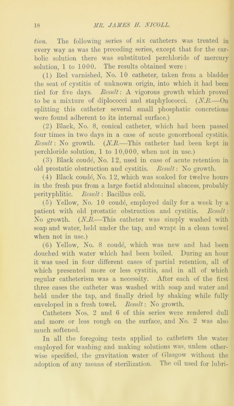 tion. The following series of six catheters was treated in every way as was the preceding series, except that for the car- bolic solution there was substituted perchloride of mercury solution, 1 to 1000. The results obtained were ; (1) lied varnished, No. 10 catheter, taken from a bladder the seat of cystitis of unknown origin, into which it had been tied for five days. Result: A vigorous growth which proved to be a mixture of diplococci and staphylococci. {N.B.—On splitting this catheter several small phosphatic concretions were found adherent to its internal surface.) (2) Black, No. 8, conical catheter, which had been passed four times in two days in a case of acute gonorrhoeal cystitis. Result: No growth. {N.B.—This catheter had been kept in perchloride solution, 1 to 10,000, when not in use.) (3) Black coude, No. 12, used in case of acute retention in old prostatic obstruction and cystitis. Result: No growth. (4) Black condo. No. 12, which was soaked for twelve hours in the fresh pus from a large foetid abdominal abscess, probably perityphlitic. Result: Bacillus coli. (5) Yellow, No. 10 coude, employed daily for a week by a patient with old prostatic obstruction and cystitis. Result : No growth. {N.B.—This catheter was simply washed with soap and water, held under the tap, and wrapt in a clean towel when not in use.) (6) Yellow, No. 8 coude, which was new and had been douched with water which had been boiled. During an hour it was used in four different cases of partial retention, all of which presented more or less cystitis, and in all of which regular catheterism was a necessity. After each of the first three cases the catheter was washed with soap and water and held under the tap, and finally dried by shaking while fully enveloped in a fresh towel. Result: No growth. Catlieters Nos. 2 and 6 of this series were rendered dull and more or less rough on the surface, and No. 2 was also much softened. In all the foregoing tests applied to catheters the water employed for washing and making solutions was, unless other- wise specified, the gravitation water of (Jlasgow without the adoption of any means of sterilization. The oil used for lubri-