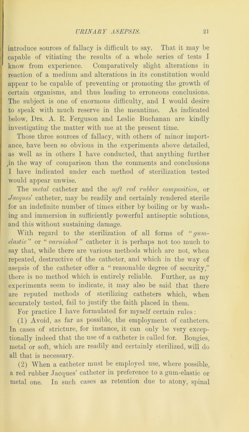 I introduce sources of fallacy is difficult to say. That it may be i, capable of vitiating the results of a whole series of tests I i: know from experience. Comparatively slight alterations in y reaction of a medium and alterations in its constitution would appear to be capable of preventing or promoting the growth of certain organisms, and thus leading to erroneous conclusions. The subject is one of enormous difficulty, and I would desire to speak with much reserve in the meantime. As indicated below, IJrs. A. 11. Ferguson and Leslie Buchanan are kindly investigating the matter with me at the present time. Those three sources of fallacy, with others of minor import- ance, have been so obvious in the experiments above detailed, as well as in others 1 have conducted, that anything further gn the way of comparison than the comments and conclusions I have indicated under each method of sterilization tested would appear unwise. The metal catheter and the soft red nibher com2')osition, or Jacques catheter, may be readily and certainly rendered sterile for an indefinite number of times either by boiling or by wash- ing and immersion in sufficiently powerful antiseptic solutions, and this without sustaining damage. With regard to the sterilization of all forms of “ gum- elastic ” or “ varnished ” catheter it is perhaps not too much to say that, while there are various methods which are not, when repeated, destructive of the catheter, and which in the way of asepsis of the catheter offer a “ reasonable degree of security,” there is no method which is entirely reliable. Further, as my experiments seem to indicate, it may also be said that there are reputed methods of sterilizing catheters which, when accurately tested, fail to justify the faith placed in them. For practice I have formulated for myself certain rules : (1) Avoid, as far as possible, the employment of catheters. In cases of stricture, for instance, it can only be very excep- tionally indeed that the use of a catheter is called for. Bougies, metal or soft, which are readily and certainly sterilized, will do all that is necessary. (2) When a catheter must be employed u.se, where possible, a red rubber Jacques’ catheter in preterence to a gum-elastic or metal one. In such cases as retention due to atony, spinal