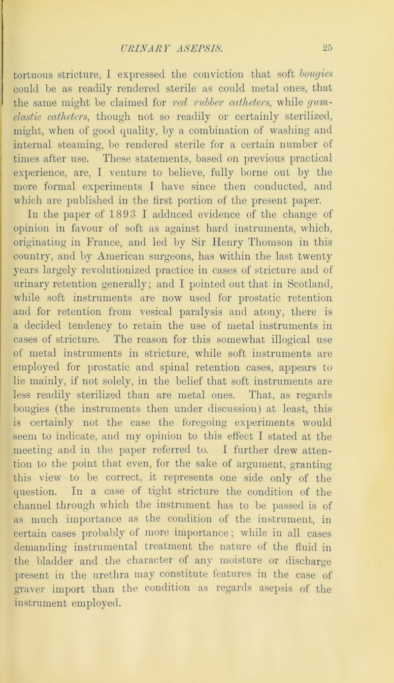 tortuous stricture, I expressed the convictiou that soft hougies could be as readily rendered sterile as could metal ones, that the same might be claimed for red rubher catheters, while giim- clastic catheters, though not so readily or certainly sterilized, might, when of good cpiality, hy a combination of washing and internal steaming, be rendered sterile for a certain number of times after use. These statements, based on previous practical experience, are, I venture to believe, fully borne out by the more formal experiments I have since then conducted, and which are published in the lirst portion of the present paper. In the paper of 1893 I adduced evidence of the change of opinion in favour of soft as against hard instruments, wdiich, originating in France, and led by Sir Henry Thomson in this country, and by American surgeons, has within the last twenty years largely revolutionized practice in cases of stricture and of urinary retention generally; and I pointed out that in Scotland, while soft instruments are now used for prostatic retention and for retention from vesical paralysis and atony, there is a decided tendency to retain the use of metal instruments in cases of stricture. The reason for this somewhat illogical use of metal instruments in stricture, while soft instruments are employed for prostatic and spinal retention cases, appears to lie mainly, if not solely, in the belief that soft instruments are less readily sterilized than are metal ones. That, as regards bougies (the instruments then under discussion) at least, this is certainly not the case the foregoing experiments would seem to indicate, and my opinion to this effect I stated at the meeting and in the paper referred to. I further drew atten- tion to the point that even, for the sake of argument, granting this view to be correct, it represents one side only of the question. In a case of tight stricture the condition of the channel through which the instrument has to be passed is of as much importance as the condition of the instrument, in certain cases probably of more importance; while in all cases demanding instrumental treatment the nature of the fluid in O the bladder and the character of any moisture or discharge present in the urethra may constitute features in the case of graver import than the condition as regards asepsis of the instrument employed.