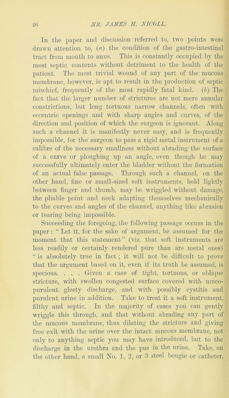 In the paper and discussion referred to, two points were drawn attention to, (a) the condition of the gastro-intestinal tract from mouth to anus. This is constantly occupied by the most septic contents without detriment to the health of the patient. The most trivial wound of any part of the mucous membrane, however, is apt to result in the production of septic mischief, frequently of the most rapidly fatal kind, (b) The fact that the larger numljer of strictures are not mere annular constrictions, but long tortuous narrow channels, often with eccentric openings and with sharp angles and curves, of tlie direction and position of which the surgeon is ignorant. Along such a channel it is manifestly never easy, and is frequently impossible, for the surgeon to pass a rigid metal instrument of a calibre of the necessary smallness without abrading the surface of a curve or ploughing up an angle, even thougli he may successfully ultimately enter the bladder without the formation of an actual false passage. Through such a channel, on the other hand, tine or small-sized soft instruments, held lightly between finger and thuml), may be wriggled without damage, the pliable point and neck adapting themselves mechanically to the curves and angles of the channel, anything like abrasion or tearing being impossible. Succeeding the foregoing, tlie following passage occurs in tlie paper: “ Let it, for the sake of argument, be assumed for the moment that this statement ” (viz. that soft instruments are less readily or certainly rendered pure than are metal ones) “ is absolutely true in fact ; it will not be ditficult to prove that the argument based on it, even if its truth be assumed, is specious. . . . Given a case of tight, tortuous, or oldique stricture, with swollen congestal surface covered with muco- purulent gleety discharge, and with possibly cystitis and purulent urine in addition. Take to treat it a soft instrument, filthy and septic. In the majority of cases you can gently wriggle this through, and that without abrading any part of the mucous membrane, thus dilating the stricture and giving free exit with the urine over the intact mucous membrane, not only to anything septic you may have introduced, l)ut to the discharge in the urethra and the pus in the urine. Take, on the otlier hand, a small No. 1, 2, or 3 steel bougie or catheter,