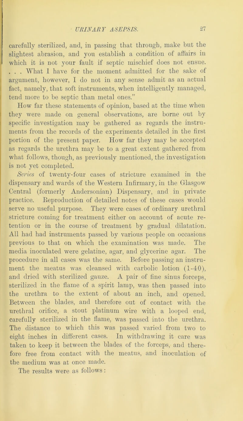 carefully sterilized, and, in passing that through, make but the slightest abrasion, and you establish a condition of affairs in which it is not your fault if septic mischief does not ensue. . . . What 1 have for the moment admitted for the sake of argument, however, I do not in any sense admit as an actual fact, namely, that soft instruments, when intelligently managed, tend more to be septic than metal ones.” How far these statements of opinion, based at the time when they were made on general observations, are borne out by specific investigation may be gathered as regards the instru- ments from the records of the experiments detailed in the first portion of the present paper. How far they may be accepted as regards the urethra may be to a great extent gathered from what follows, though, as previously mentioned, the investigation is not yet completed. Scries of twenty-four cases of stricture examined in the dispensary and wards of the Western Infirmary, in the Glasgow Central (formerly Andersonian) Dispensary, and in private practice. Eeproduction of detailed notes of these cases would serve no useful purpose. They were cases of ordinary urethral stricture coming for treatment either on account of acute re- tention or in the course of treatment by gradual dilatation. All had had instruments passed by various people on occasions previous to that on which the examination was made. The media inoculated were gelatine, agar, and glycerine agar. The procedure in all cases was the same. Before passing an instru- ment the meatus was cleansed with carbolic lotion (1-40), and dried with sterilized gauze. A pair of fine sinus forceps, sterilized in the flame of a spirit lamp, was then passed into the urethra to the extent of about an inch, and opened. Between the blades, and therefore out of contact with the urethral orifice, a stout platinum wire with a looped end, carefully sterilized in the flame, was passed into the urethra. The distance to which this was passed varied from two to eight inches in different cases. In withdrawing it care was taken to keep it between the blades of the forceps, and there- fore free from contact with the meatus, and inoculation of the medium was at once made. The results were as follows: