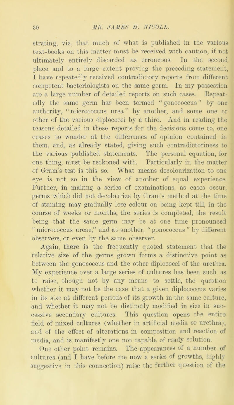 stratiiig, viz. tliat iiiucli of what is published in the various text-books on this matter must be received with caution, if not ultimately entirely discarded as erroneous. In the second place, and to a large extent proving the preceding statement, I have repeatedly received contradictory reports from different competent bacteriologists on the same germ. In my possession are a large number of detailed reports on such cases. Eepeat- edly the same germ has been termed “ gonococcus ” by one authority, “ micrococcus urea ” by another, and some one or other of the various diplococci by a third. And in reading the reasons detailed in these reports for the decisions come to, one ceases to wonder at the differences of opinion contained in them, and, as already stated, giving such contradictoriness to the various published statements. The personal equation, for one thing, must be reckoned with. Particularly in the matter of Gram’s test is this so. What means decolourization to one eye is not so in the view of another of equal experience. Further, in making a series of examinations, as cases occur, germs which did not decolourize by Gram’s method at the time of staining may gradually lose colour on being kept till, in the course of weeks or months, the series is completed, the result being that the same germ may be at one time pronounced “ micrococcus nreae,” and at another, “ gonococcus ” by different observers, or even by the same observer. Again, there is the frequently quoted statement that the relative size of the germs grown forms a distinctive point as between the gonococcus and the other diplococci of the urethra. My experience over a large series of cultures has been such as to raise, though not by any means to settle, the question wliether it may not be the case that a given diplococcus varies in its size at different periods of its growth in the same culture, and whether it may not be distinctly modified in size in suc- cessive secondary cultures. This question opens the entire field of mixed cultures (whether in artificial media or urethra), and of the effect of alterations in composition and reaction of media, and is manifestly one not capable of ready solution. One other point remains. The appearances of a number of cultures (and I have before me now a series of growths, highly suggestive in this connection) raise the further question of the