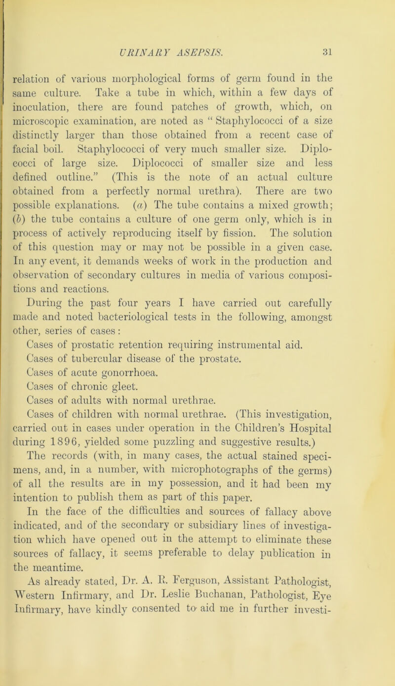 relation of various morphological forms of germ found in the same culture. Take a tube in which, within a few days of inoculation, there are found patches of growth, which, on microscopic examination, are noted as “ Staphylococci of a size distinctly larger than those obtained from a recent case of facial boil. Staphylococci of very much smaller size. Diplo- cocci of large size. Diplococci of smaller size and less defined outline.” (This is the note of an actual culture obtained from a perfectly normal urethra). There are two possible explanations, {a) The tube contains a mixed growth; (b) the tube contains a culture of one germ only, which is in process of actively reproducing itself by fission. The solution of this cpiestion may or may not be possible in a given case. In any event, it demands weeks of work in the production and observation of secondary cultures in media of various composi- tions and reactions. During the past four years I have carried out carefully made and noted bacteriological tests in the following, amongst other, series of cases ; Cases of prostatic retention requiring instrumental aid. Cases of tubercular disease of the prostate. Cases of acute gonorrhoea. Cases of chronic gleet. Cases of adults with normal urethrae. Cases of children with normal urethrae. (This investigation, carried out in cases under operation in the Children’s Hospital during 1896, yielded some puzzling and suggestive results.) The records (with, in many cases, the actual stained speci- mens, and, in a number, with microphotographs of the germs) of all the results are in my possession, and it had been my intention to publish them as part of this paper. In the face of the difficulties and sources of fallacy above indicated, and of the secondary or subsidiary lines of investiga- tion which have opened out in the attempt to eliminate these sources of fallacy, it seems preferable to delay publication in the meantime. As already stated. Dr. A. h. Ferguson, Assistant Pathologist, Western Infirmary, and Dr. Leslie Buchanan, I’athologist, Eye Infirmary, have kindly consented to- aid me in further investi-