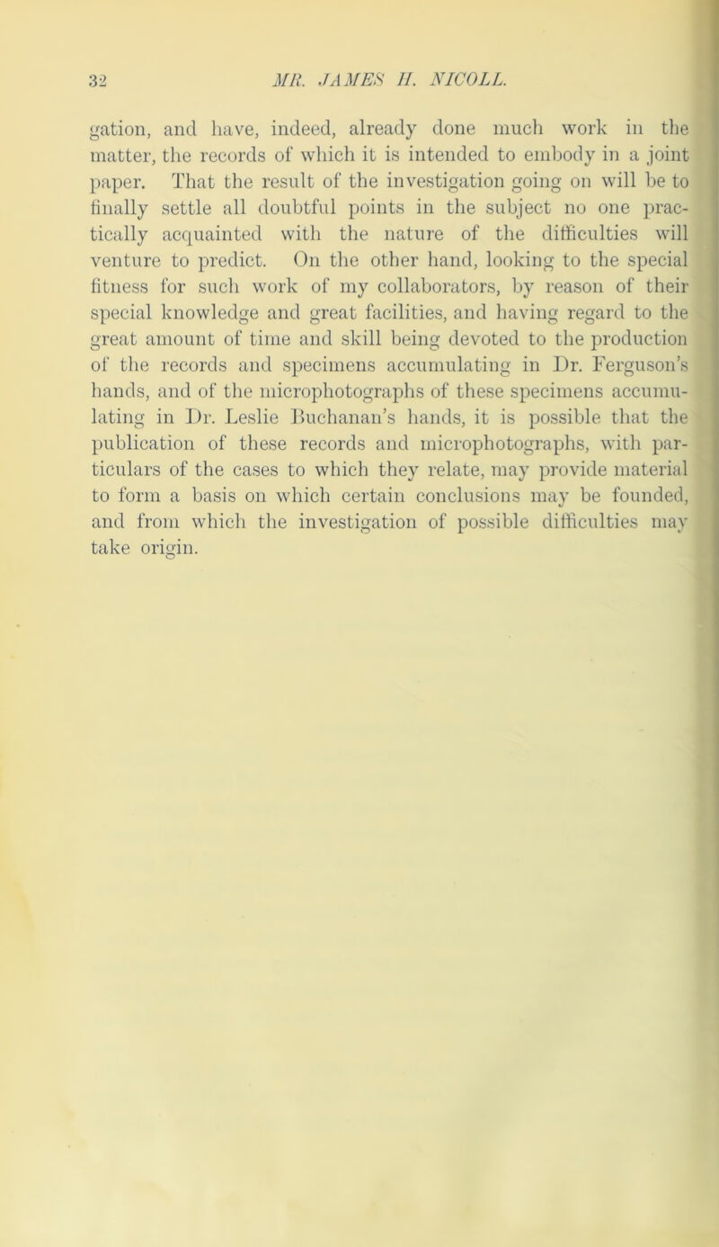 gation, and have, indeed, already done much work in tlie matter, the records of which it is intended to embody in a joint paper. That the result of the investigation going on will be to finally settle all doubtful points in the subject no one prac- ■ tically acquainted with the nature of the difficulties will | venture to predict. On the other hand, looking to the special | fitness for such work of my collaborators, by reason of their | special knowledge and great facilities, and having regard to the great amount of time and skill being devoted to the production of the records and specimens accumulating in Dr. Ferguson’s liands, and of the microphotographs of these specimens accumu- lating in Dr. Leslie Buchanan’s hands, it is possible that the publication of these records and microphotographs, with par- ticulars of the cases to which they relate, may provide material to form a basis on which certain conclusions may be founded, and from which the investigation of possible difficulties may take origin. O I