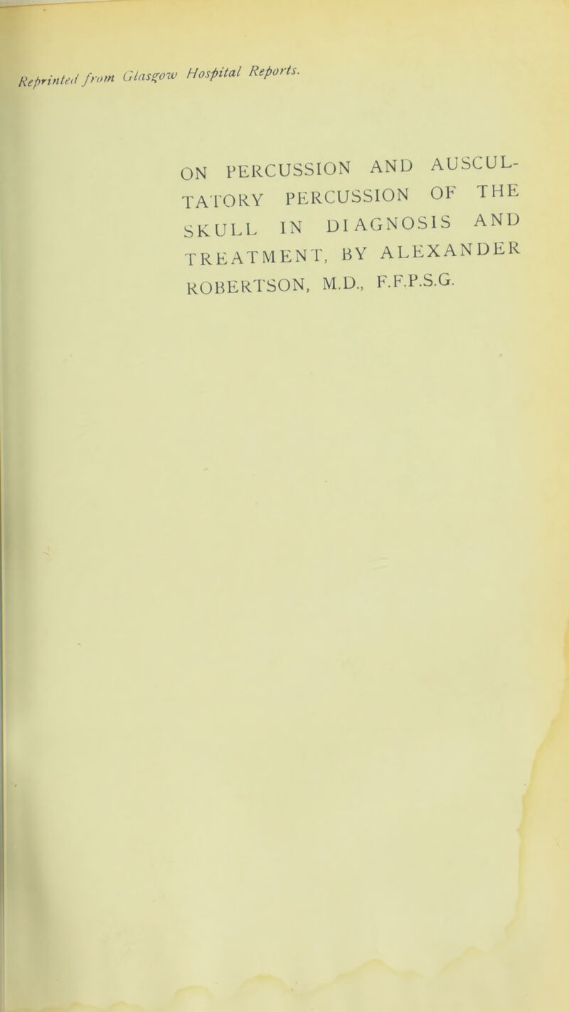 Reprinted />'< Glasgow Hospital Reports. ON PERCUSSION AND AUSCUL- TATORY PERCUSSION OP THE skull in diagnosis and TREATMENT, BY ALEXANDER ROBERTSON, M.D., F.F.P.S.G.