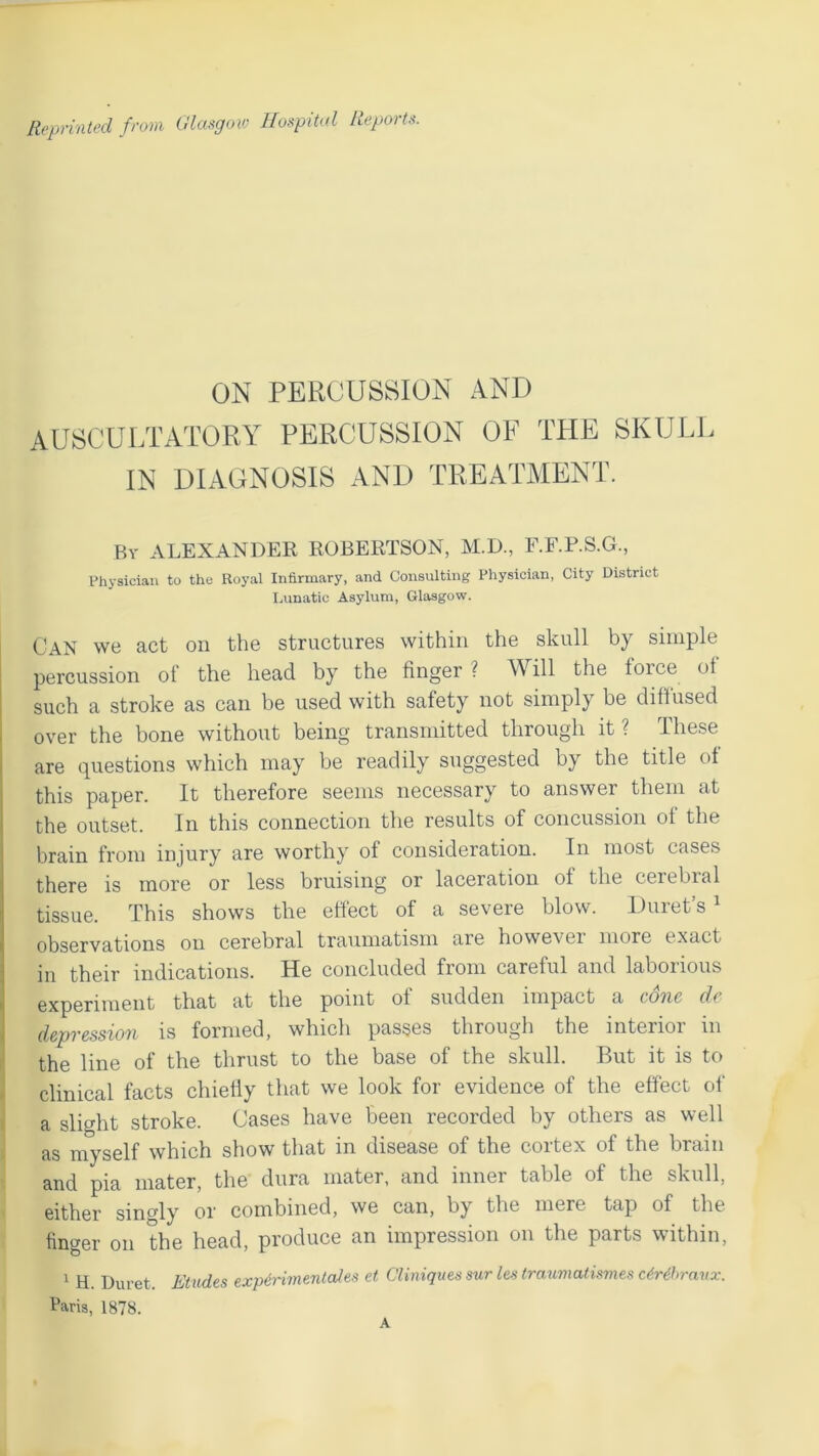 Reprinted from Glasgow Hospital Reports. ON PERCUSSION AND AUSCULTATORY PERCUSSION OF THE SKULL IN DIAGNOSIS AND TREATMENT. By ALEXANDER ROBERTSON, M.D., F.F.P.S.G., Physician to the Royal Infirmary, and Consulting Physician, City District Lunatic Asylum, Glasgow. Can we act on the structures within the skull by simple percussion of the head by the finger ? Will the force of such a stroke as can be used with safety not simply be diffused over the bone without being transmitted through it ? These are questions which may be readily suggested by the title of this paper. It therefore seems necessary to answer them at the outset. In this connection the results of concussion of the brain from injury are worthy of consideration. In most cases there is more or less bruising or laceration of the cerebral tissue. This shows the effect of a severe blow. Buret’s1 observations on cerebral traumatism are howevei more exact in their indications. He concluded from careful and laborious experiment that at the point of sudden impact a cone de depression is formed, which passes through the interior in the line of the thrust to the base of the skull. But it is to clinical facts chiefly that we look for evidence of the effect of a slight stroke. Cases have been recorded by others as well as myself which show that in disease of the cortex of the brain and pia mater, the dura mater, and inner table of the skull, either singly or combined, we can, by the mere tap of the finger on the head, produce an impression on the parts within, 1 H. Duret. Etudes experimental es et Cliniques sur les traumatismes cCrdhravx. Paris, 1878. A