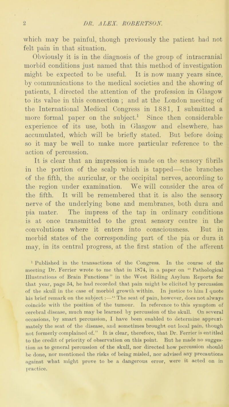which may be painful, though previously the patient had not felt pain in that situation. Obviously it is in the diagnosis of the group of intracranial morbid conditions just named that this method of investigation might be expected to be useful. It is now many years since, by communications to the medical societies and the showing of patients, I directed the attention of the profession in Glasgow to its value in this connection ; and at the London meeting of the International Medical Congress in 1881, I submitted a more formal paper on the subject.1 Since then considerable experience of its use, both in Glasgow and elsewhere, has accumulated, which will be briefly stated. But before doing so it may be well to make more particular reference to the action of percussion. It is clear that an impression is made on the sensory fibrils in the portion of the scalp which is tapped—the branches of the fifth, the auricular, or the occipital nerves, according to the region under examination. We will consider the area of the fifth. It will be remembered that it is also the sensory nerve of the underlying bone and membranes, both dura and pia mater. The impress of the tap in ordinary conditions is at once transmitted to the great sensory centre in the convolutions where it enters into consciousness. But in morbid states of the corresponding part of the pia or dura it may, in its central progress, at the first station of the afferent 1 Published in the transactions of the Congress. In the course of the meeting Dr. Ferrier wrote to me that in 1874, in a paper on “ Pathological Illustrations of Brain Functions” in the West Riding Asylum Reports for that year, page 54, he had recorded that pain might be elicited by percussion of the skull in the ease of morbid growth within. In justice to him I quote his brief remark on the subject:—“ The seat of pain, however, does not always coincide with the position of the tumour. In reference to this symptom of cerebral disease, much may be learned by percussion of the skull. On several occasions, by smart percussion, I have been enabled to determine approxi- mately the seat of the disease, and sometimes brought out local pain, though not formerly complained of.” It is clear, therefore, that I)r. Ferrier is entitled to the credit of priority of observation on this point. But he made no sugges- tion as to general percussion of the skull, nor directed how percussion should be done, nor mentioned the risks of being misled, nor advised any precautions against what might prove to be a dangerous error, wrere it acted on in practice.