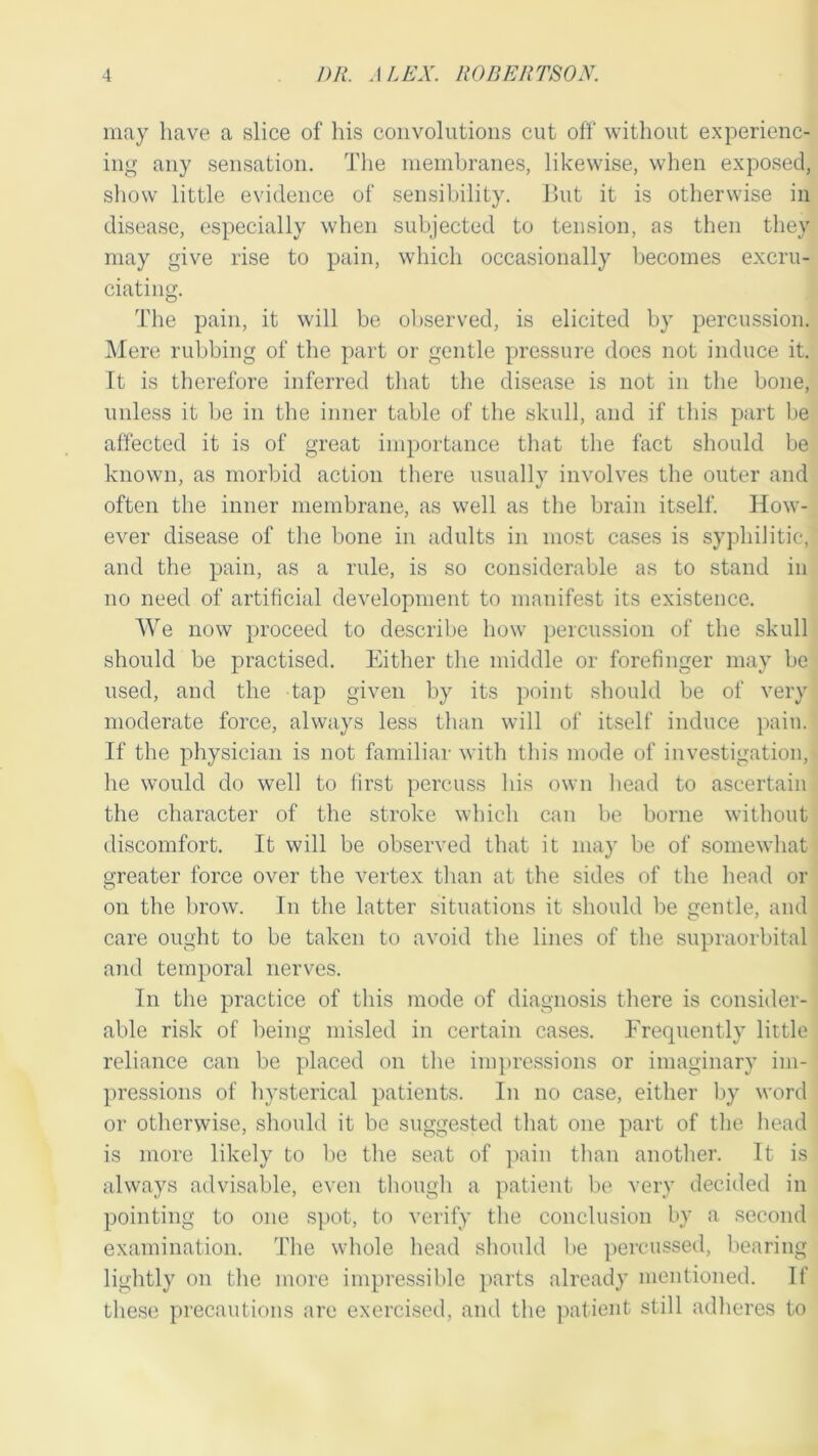may have a slice of his convolutions cut off without experienc- ing any sensation. The membranes, likewise, when exposed, show little evidence of sensibility. But it is otherwise in disease, especially when subjected to tension, as then they may give rise to pain, which occasionally becomes excru- ciating. The pain, it will be observed, is elicited by percussion. Mere rubbing of the part or gentle pressure does not induce it. It is therefore inferred that the disease is not in the bone, unless it be in the inner table of the skull, and if this part be affected it is of great importance that the fact should be known, as morbid action there usually involves the outer and often the inner membrane, as well as the brain itself. How- ever disease of the bone in adults in most cases is syphilitic, and the pain, as a rule, is so considerable as to stand in no need of artificial development to manifest its existence. We now proceed to describe how percussion of the skull should be practised. Either the middle or forefinger may be used, and the tap given by its point should be of very moderate force, always less than will of itself induce pain. If the physician is not familiar with this mode of investigation, he would do well to first percuss his own head to ascertain the character of the stroke which can be borne without discomfort. It will be observed that it may be of somewhat greater force over the vertex than at the sides of the head or on the brow. In the latter situations it should be gentle, and care ought to be taken to avoid the lines of the supraorbital and temporal nerves. In the practice of this mode of diagnosis there is consider- able risk of being misled in certain cases. Frequently little reliance can be placed on the impressions or imaginary im- pressions of hysterical patients. In no case, either by word or otherwise, should it be suggested that one part of the head is more likely to be the seat of pain than another. It is always advisable, even though a patient be very decided in pointing to one spot, to verify the conclusion by a second examination. The whole head should be percussed, bearing lightly on the more impressible parts already mentioned. If these precautions are exercised, and the patient still adheres to