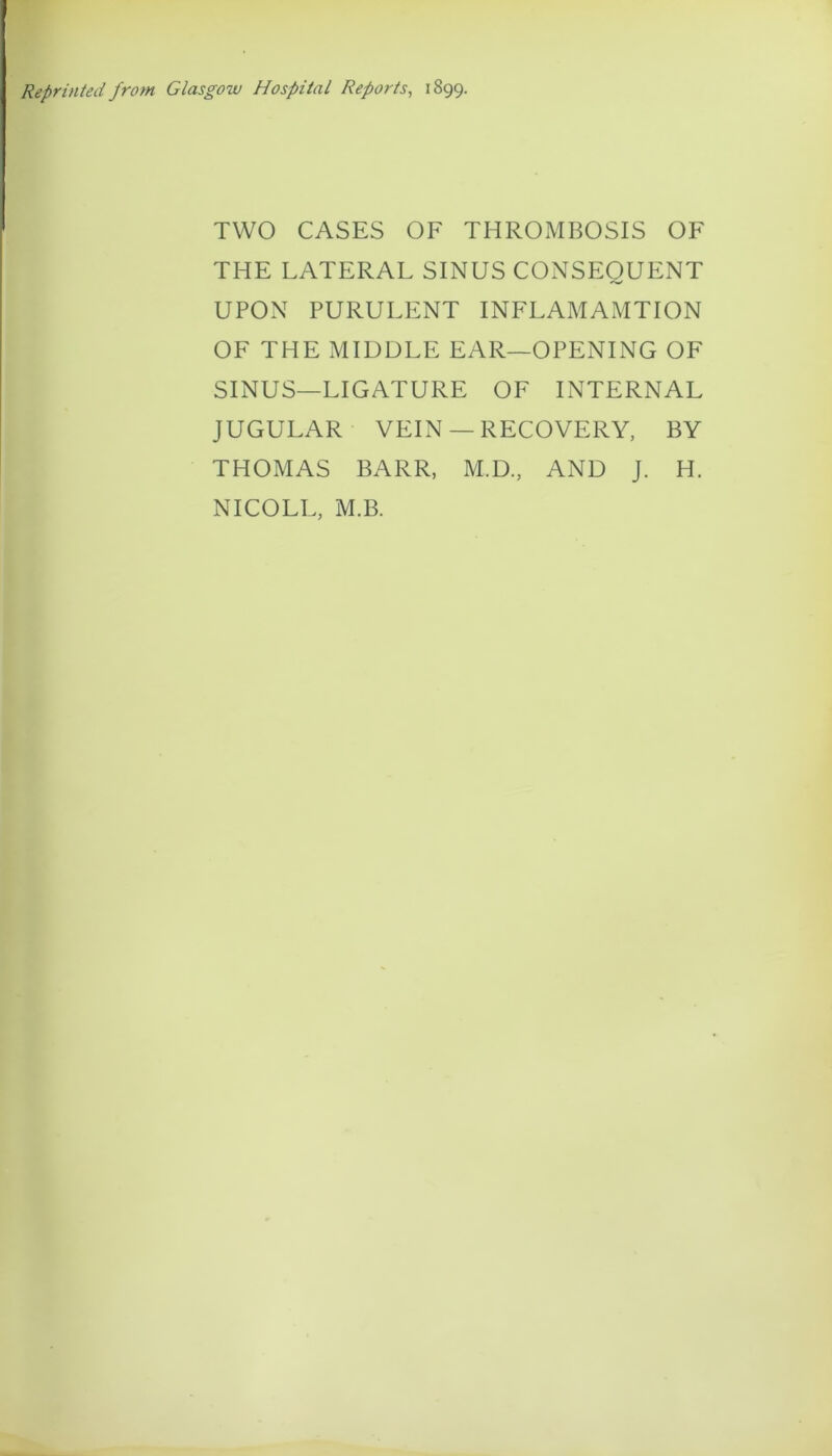 Reprinted from Glasgow Hospital Reports^ 1899. TWO CASES OF THROMBOSIS OF THE LATERAL SINUS CONSEQUENT UPON PURULENT INFLAMAMTION OF THE MIDDLE EAR—OPENING OF SINUS—LIGATURE OF INTERNAL JUGULAR VEIN —RECOVERY, BY THOMAS BARR, M.D., AND J. H. NICOLE, M.B.