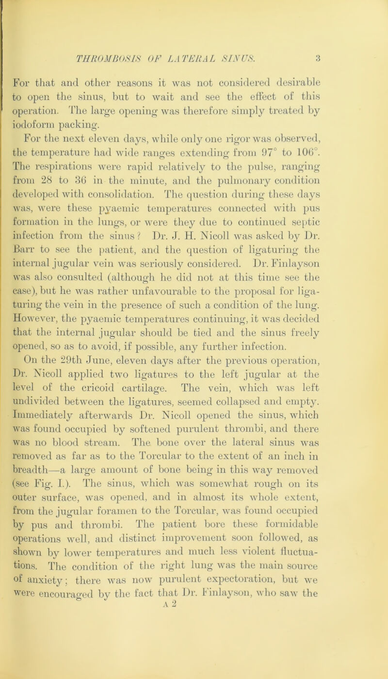 E’or that and other reasons it was not considered desirable to open the sinus, but to wait and see tlie effect of this operation, d’he large opening- was therefore simply treated by iodoform packing. For the next eleven days, while only one rigor was observed, the temperature had wide ranges extending from 97° to 106°. The respirations were rapid relatively to the pulse, ranging from 28 to 36 in the minute, and the pulmonary condition developed with consolidation. The fjuestion during these days was, were these pyaemic temperatures connected with pus formation in the lungs, or were they due to continued sejitic infection from the sinus? Dr. J. H. Nicoll was asked by Dr. Barr to see the i)atient, and the question of ligaturing the internal jugular vein was seriously considered. Dr. Finlayson was also con.sulted (although he did not at this time see the case), but he was rather unfavourable to the proposal for liga- turing the vein in the presence of such a condition of the lung. However, the pyaemic temperatures continuing, it was decided that the internal jugular should be tied and the sinus freely opened, so as to avoid, if po.ssible, any further infection. On the 29th June, eleven days after the previous operation. Dr. Nicoll applied two ligatures to the left jugular at the level of the cricoid cartilage. The vein, which was left undivided between the ligatures, seemed collapsed and empty. Immediately afterwards Dr. Nicoll opened the sinus, which was found occupied by softened purulent thrombi, and there was no blood stream. The bone over the lateral sinus was removed as far as to the Torcular to the extent of an inch in breadth—a large amount of bone being in this way removed (see Fig. I.). The sinus, which was somewhat rough on its outer surface, was opened, and in almost its whole extent, from the jugular foramen to the Torcular, was found occupied by pus and thrombi. The patient bore these formidable operations well, and distinct improvement soon followed, as shown by lower temperatures and much less violent lluctua- tions. The condition of the right lung was the main soui'ce of anxiety; there was now purulent expectoration, but we were encouraf>-ed by the fact that Dr. Finlay.son, who saw the ^ ,v2