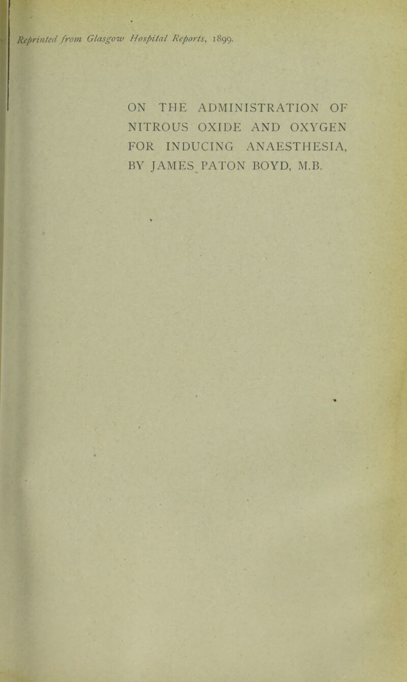 Reprinted from Glasgow Hospital Reports, 1899. ON THE ADMINISTRATION OF NITROUS OXIDE AND OXYGEN FOR INDUCING ANAESTHESIA, BY JAMES PATON BOYD, M.B.