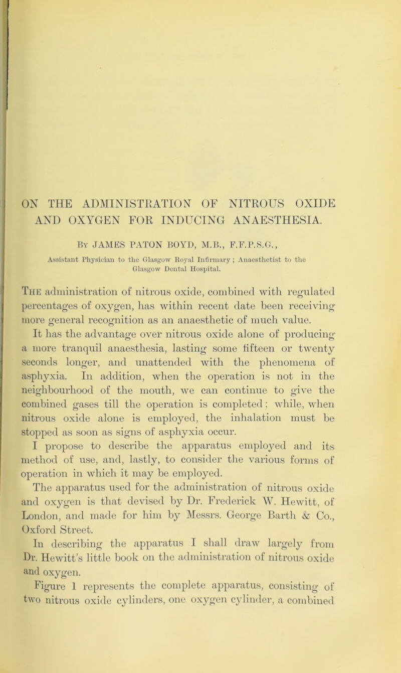 AND OXYGEN FOR INDUCING ANAESTHESIA. By JAMES PATON BOYD, M.B., F.F.P.S.G., Assistant Physician to the Glasgow Royal Infirmary ; Anaesthetist to the Glasgow Dental Hospital. The administration of nitrous oxide, combined with regulated percentages of oxygen, has within recent date been receiving more general recognition as an anaesthetic of much value. It has the advantage over nitrous oxide alone of producing a more tranquil anaesthesia, lasting some fifteen or twenty seconds longer, and unattended with the phenomena of asphyxia. In addition, when the operation is not in the neighbourhood of the mouth, we can continue to give the combined gases till the operation is completed; while, when nitrous oxide alone is employed, the inhalation must be stopped as soon as signs of asphyxia occur. I propose to describe the apparatus employed and its method of use, and, lastly, to consider the various forms of operation in which it may be employed. The apparatus used for the administration of nitrous oxide and oxygen is that devised by Dr. Frederick W. Hewitt, of London, and made for him by Messrs. George Barth & Co., Oxford Street. In describing the apparatus I shall draw largely from Dr. Hewitt’s little book on the administration of nitrous oxide and oxygen. Figure 1 represents the complete apparatus, consisting of two nitrous oxide cylinders, one oxygen cylinder, a combined