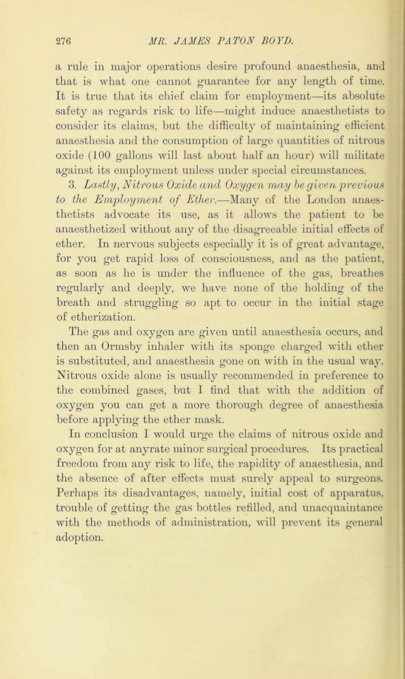 a rule in major operations desire profound anaesthesia, and that is what one cannot guarantee for any length of time. It is true that its chief claim for employment—its absolute safety as regards risk to life—might induce anaesthetists to consider its claims, but the difficulty of maintaining efficient anaesthesia and the consumption of large quantities of nitrous oxide (100 gallons will last about half an hour) will militate against its employment unless under special circumstances. 3. Lastly, Nitrous Oxide and Oxygen may be given 'previous to the Employment of Ether.—Many of the London anaes- thetists advocate its use, as it allows the patient to be anaesthetized without any of the disagreeable initial effects of ether. In nervous subjects especially it is of great advantage, for you get rapid loss of consciousness, and as the patient, as soon as he is under the influence of the gas, breathes regularly and deeply, we have none of the holding of the breath and struggling so apt to occur in the initial stage of etherization. The gas and oxygen are given until anaesthesia occurs, and then an Ormsby inhaler with its sponge charged with ether is substituted, and anaesthesia gone on with in the usual way. Nitrous oxide alone is usually recommended in preference to the combined gases, but I find that with the addition of oxygen you can get a more thorough degree of anaesthesia before applying the ether mask. In conclusion I would urge the claims of nitrous oxide and oxygen for at anyrate minor surgical procedures. Its practical freedom from any risk to life, the rapidity of anaesthesia, and the absence of after effects must surely appeal to surgeons. Perhaps its disadvantages, namely, initial cost of apparatus, trouble of getting the gas bottles refilled, and unacquaintance with the methods of administration, will prevent its general adoption.