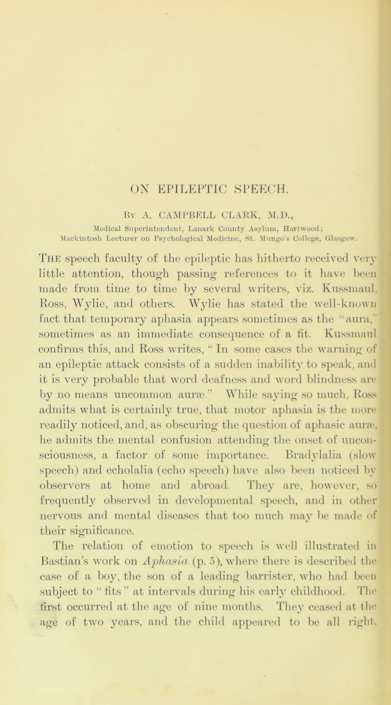 By A. CAMPBELL CLARK, M.D., Medical Superintendent, Lanark County Asylum, Hartwood; Mackintosh Lecturer on Psychological Medicine, St. Mungo's College, Glasgow. The speech faculty of the epileptic has hitherto received very little attention, though passing references to it have been made from time to time by several writers, viz. Kussmaul, Ross, Wylie, and others. Wylie has stated the well-known fact that temporary aphasia appears sometimes as the “aura,” sometimes as an immediate consequence of a fit. Kussmaul confirms this, and Ross writes, “ In some cases the warning of an epileptic attack consists of a sudden inability to speak, and it is very probable that word deafness and word blindness are by no means uncommon auras.” While saying so much, Ross admits what is certainly true, that motor aphasia is the more readily noticed, and, as obscuring the question of aphasic aurai, he admits the mental confusion attending: the onset of uncon- sciousness, a factor of some importance. Bradylalia (slow speech) and echolalia (echo speech) have also been noticed by observers at home and abroad. They are, however, so frequently observed in developmental speech, and in other nervous and mental diseases that too much may be made of their significance. The relation of emotion to speech is well illustrated in Bastian’s work on Aphasia (p. 5), where there is described the case of a boy, the son of a leading barrister, who had been subject to “ fits” at intervals during his early childhood. The first occurred at the age of nine months. They ceased at the age of two years, and the child appeared to be all right,