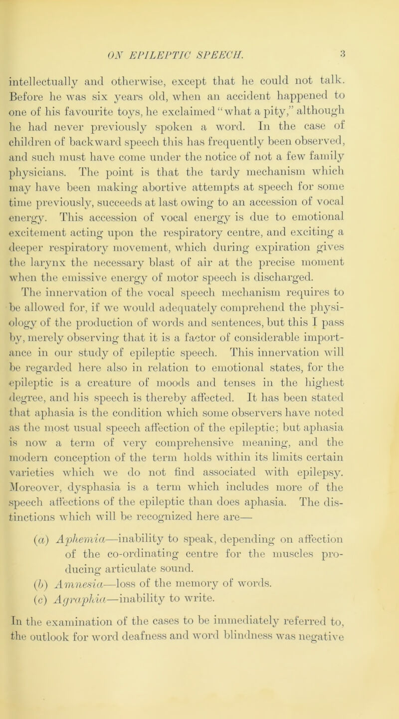 intellectually and otherwise, except that he could not talk. Before he was six years old, when an accident happened to one of his favourite toys, he exclaimed “ what a pity,” although he had never previously spoken a word. In the case of children of backward speech this has frequently been observed, and such must have come under the notice of not a few family physicians. The point is that the tardy mechanism which may have been making abortive attempts at speech for some time previously, succeeds at last owing to an accession of vocal energy. This accession of vocal energy is due to emotional excitement acting upon the respiratory centre, and exciting a deeper respiratory movement, which during expiration gives the larynx the necessary blast of air at the precise moment when the emissive energy of motor speech is discharged. The innervation of the vocal speech mechanism requires to be allowed for, if we would adequately comprehend the physi- ology of the production of words and sentences, but this I pass by, merely observing that it is a factor of considerable import- ance in our study of epileptic speech. This innervation will be regarded here also in relation to emotional states, for the epileptic is a creature of moods and tenses in the highest degree, and his speech is thereby affected. It has been stated that aphasia is the condition which some observers have noted as the most usual speech affection of the epileptic; but aphasia is now a term of very comprehensive meaning, and the modern conception of the term holds within its limits certain varieties which we do not find associated with epilepsy. Moreover, dysphasia is a term which includes more of the speech affections of the epileptic than does aphasia. The dis- tinctions which will be recognized here are— (a) Aphemia—inability to speak, depending on affection of the co-ordinating centre for the muscles pro- ducing: articulate sound. (b) Amnesia—loss of the memory of words. (c) Agraphia—inability to write. In the examination of the cases to be immediately referred to, the outlook for word deafness and word blindness was negative