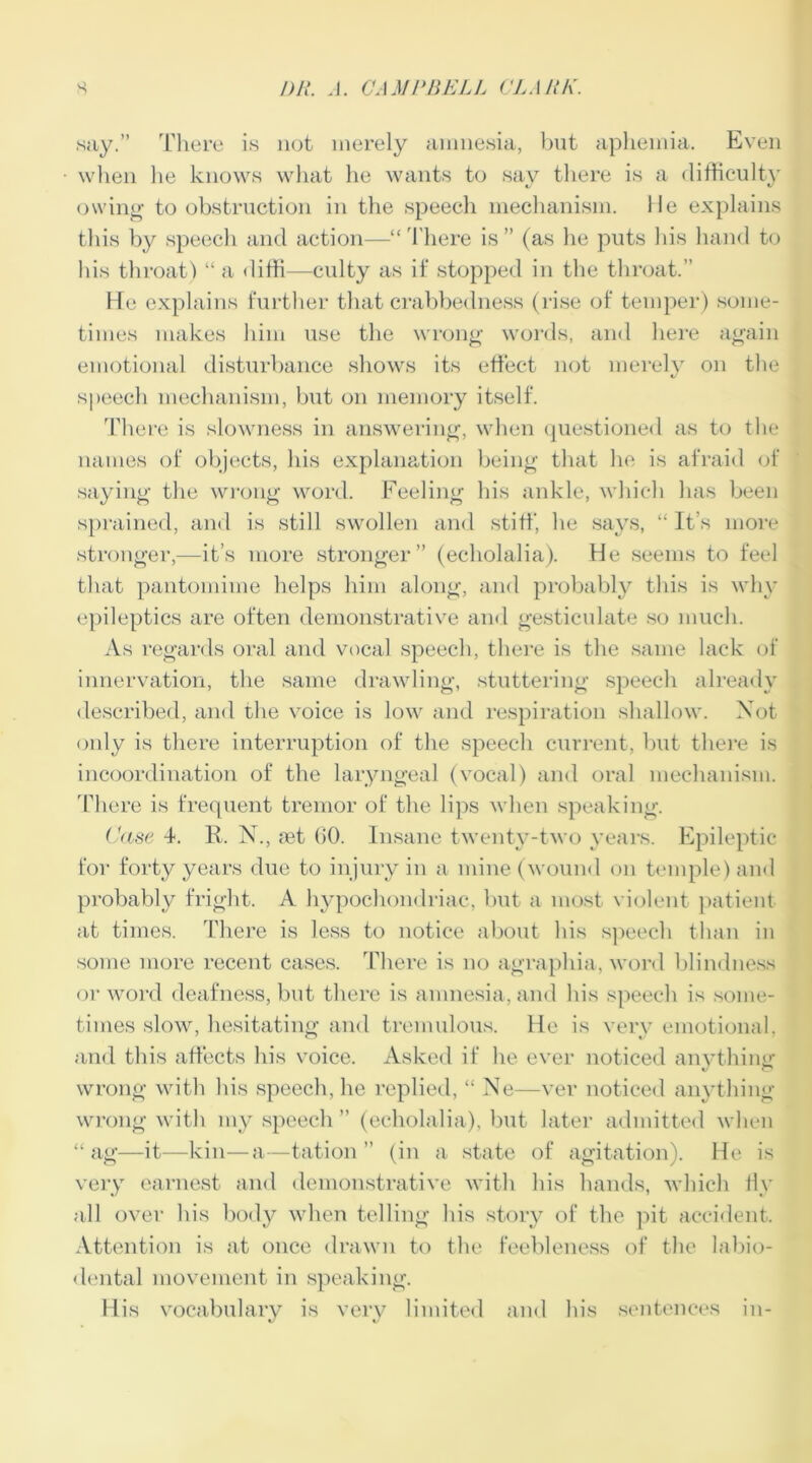 say.” There is not merely amnesia, but aphemia. Even when he knows what he wants to say there is a difficulty owing to obstruction in the speech mechanism, lie explains this by speech and action—“There is” (as he puts his hand to his throat) “ a diffi—culty as if stopped in the throat.” Ide explains further that crabbedness (rise of temper) some- times makes him use the wrong words, and here again emotional disturbance shows its effect not merely on the speech mechanism, but on memory itself. There is slowness in answering, when questioned as to the names of objects, his explanation being that lie is afraid of saying the wrong word. Feeling his ankle, which has been sprained, and is still swollen and stiff, he says, “ It s more stronger,—it’s more stronger” (echolalia). He seems to feel that pantomime helps him along, and probably this is why epileptics are often demonstrative and gesticulate so much. As regards oral and vocal speech, there is the same lack of innervation, the same drawling, stuttering speech already described, and the voice is low and respiration shallow. Not only is there interruption of the speech current, but there is incoordination of the laryngeal (vocal) and oral mechanism. There is frequent tremor of the lips when speaking. Case 4. R. N., aet 00. Insane twenty-two years. Epileptic for forty years due to injury in a mine (wound on temple) and probably fright. A hypochondriac, but a most violent patient at times. There is less to notice about his speech than in some more recent cases. There is no agraphia, word blindness or word deafness, but there is amnesia, and his speech is some- times slow, hesitating and tremulous, lie is very emotional, and this affects his voice. Asked if lie ever noticed anything wrong with his speech, he replied, “ Ne—ver noticed anything wrong with my speech ” (echolalia), but later admitted when “ ag—it—kin—a—tation ” (in a state of agitation). He is very earnest and demonstrative with his hands, which fly all over his body when telling his story of the pit accident. Attention is at once drawn to the feebleness of the labio- dental movement in speaking. His vocabulary is very limited and his sentences in-