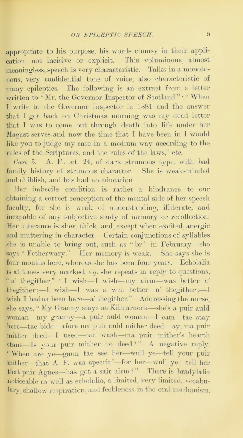 appropriate to his purpose, his words clumsy in their appli- cation, not incisive or explicit. This voluminous, almost meaningless, speech is very characteristic. Talks in a monoto- nous, very confidential tone of voice, also characteristic of many epileptics. The following is an extract from a letter written to “ Mr. the Governor Inspector of Scotland : “ When I write to the Governor Inspector in 1881 and the answer that I got back on Christmas morning was my dead letter that I was to come out through death into life under her Magast serves and now the time that 1 have been in I would like you to judge my case in a medium way according to the rules of the Scriptures, and the rules of the laws,” etc. Case 5. A. F., act. 24, of dark strumous type, with bad family history of strumous character. She is weak-minded and childish, and has had no education. Her imbecile condition is rather a hindrance to our obtaining a correct conception of the mental side of her speech faculty, for she is weak of understanding, illiterate, and incapable of any subjective study of memory or recollection. Her utterance is slow, thick, and, except when excited, anergic and muttering in character. Certain conjunctions of syllables she is unable to bring out, such as “hr” in February—she says “ Fetherwary.” Her memory is weak. She says she is four months here, whereas she has been four years. Echolalia is at times very marked, e.g. she repeats in reply to questions, I a’ thegither,” “ I wish—I wish—my airm—was better a’ thegither;—I wish—I was a wee better—a’ thegither;—I wish I hadna been here—a’ thegither.’ Addressing the nurse, she says, “ My Granny stays at Kilmarnock—she’s a puir auld woman—my granny—a puir auld woman—I cam—tae stay here—tae bide—afore ma puir auld mither deed—ay, ma puir mither deed—1 used—tae wash—ma puir mither’s hearth stane—Is your puir mither no deed ? ” A negative reply. “ When are ye—gaun tae see her—wull ye—tell your puir mither—that A. F. was speerin’—for her—wull ye—tell her that puir Agnes—has got a sair airm ' There is bradylalia noticeable as well as echolalia, a limited, very limited, vocabu- lary, shallow respiration, and feebleness in the oral mechanism.