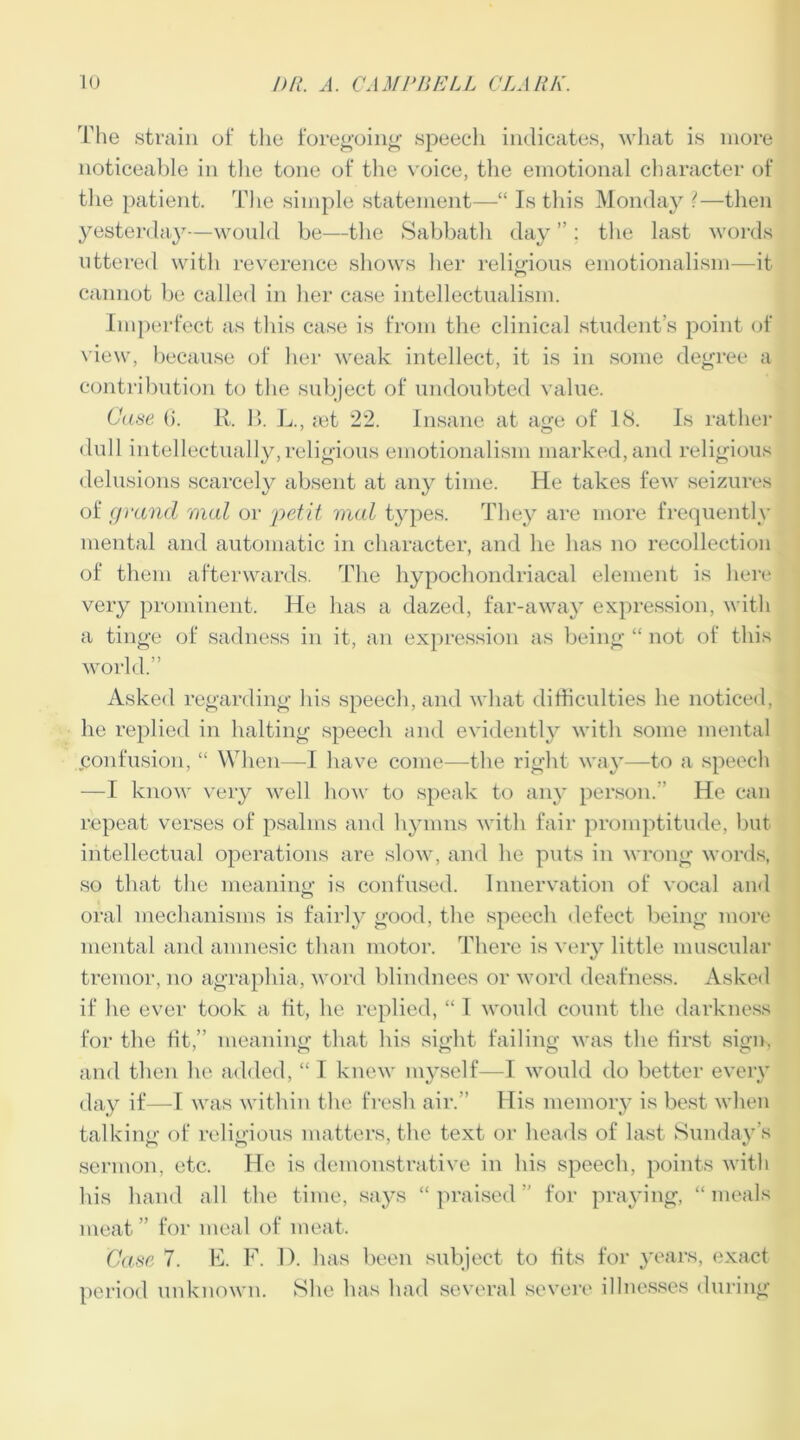 The strain of the foregoing speech indicates, what is more noticeable in the tone of the voice, the emotional character of the patient. The simple statement—“ Is this Monday ?—then yesterday—would be—the Sabbath day ” : the last words uttered with reverence shows her religious emotionalism—it cannot be called in her case intellectualism. Imperfect as this case is from the clinical student’s point of view, because of her weak intellect, it is in some degree a contribution to the subject of undoubted value. Case (i. R. B. L., let 22. Insane at age of 18. Is rather dull intellectually,religious emotionalism marked, and religious delusions scarcely absent at any time. He takes few seizures of grand mal or petit mal types. They are more frequently mental and automatic in character, and he has no recollection of them afterwards. The hypochondriacal element is here very prominent. He has a dazed, far-away expression, with a tinge of sadness in it, an expression as being “ not of this world.” Asked regarding Ids speech, and what difficulties he noticed, he replied in halting speech and evidently with some mental Confusion, “ When—I have come—the right way—to a speech —I know very well how to speak to any person. He can repeat verses of psalms and hymns with fair promptitude, but intellectual operations are slow, and he puts in wrong words, so that the meaning is confused. Innervation of vocal and oral mechanisms is fairly good, the speech defect being more mental and amnesic than motor. There is very little muscular tremor, no agraphia, word blindnees or word deafness. Asked if he ever took a tit, he replied, “ I would count the darkness for the tit,” meaning that his sight failing was the first sign, and then he added, “ I knew myself—I would do better every day if—I was within the fresh air.” His memory is best when talking of religious matters, the text or heads of last Sunday’s sermon, etc. He is demonstrative in his speech, points with his hand all the time, says “ praised ” for praying, “ meals meat ” for meal of meat. Case 7. E. F. 1). has been subject to fits for years, exact period unknown. She has had several severe illnesses during