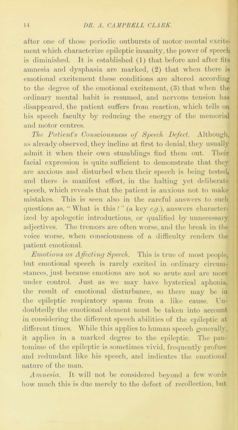 after one of those periodic outbursts of motor mental excite- ment which characterize epileptic insanity, the power of speech is diminished. It is established (1) that before and after tits amnesia and dysphasia are marked, (2) that when there is emotional excitement these conditions are altered according to the degree of the emotional excitement, (3) that when the ordinary mental habit is resumed, and nervous tension has disappeared, the patient suffers from reaction, which tells on his speech faculty by reducing the energy of the memorial and motor centres. The Patient’s Consciousness of Speech Defect. Although, as already observed, they incline at first to denial, they usually admit it when their own stumblings find them out. Their facial expression is quite sufficient to demonstrate that they are anxious and disturbed when their speech is being tested, and there is manifest effort, in the halting yet deliberate speech, which reveals that the patient is anxious not to make mistakes. This is seen also in the careful answers to such questions as, “ What is this ? ” (a key e.g.), answers character- ized by apologetic introductions, or qualified by unnecessary adjectives. The tremors are often worse, and the break in the voice worse, when consciousness of a difficulty renders the patient emotional. Emotions as Affecting Speech. This is true of most people, but emotional speech is rarely excited in ordinary circum- stances, just because emotions are not so acute and are more under control. Just as we may have hysterical aphonia, the result of emotional disturbance, so there may be in the epileptic respiratory spasm from a like cause. Un- doubtedly the emotional element must be taken into account in considering the different speech abilities of the epileptic at different times. While this applies to human speech generally, it applies in a marked degree to the epileptic. The pan- tomime of the epileptic is sometimes vivid, frequently profuse and redundant like liis speech, and indicates the emotional nature of the man. Amnesia. It will not be considered beyond a few words how much this is due merely to the defect of recollection, but