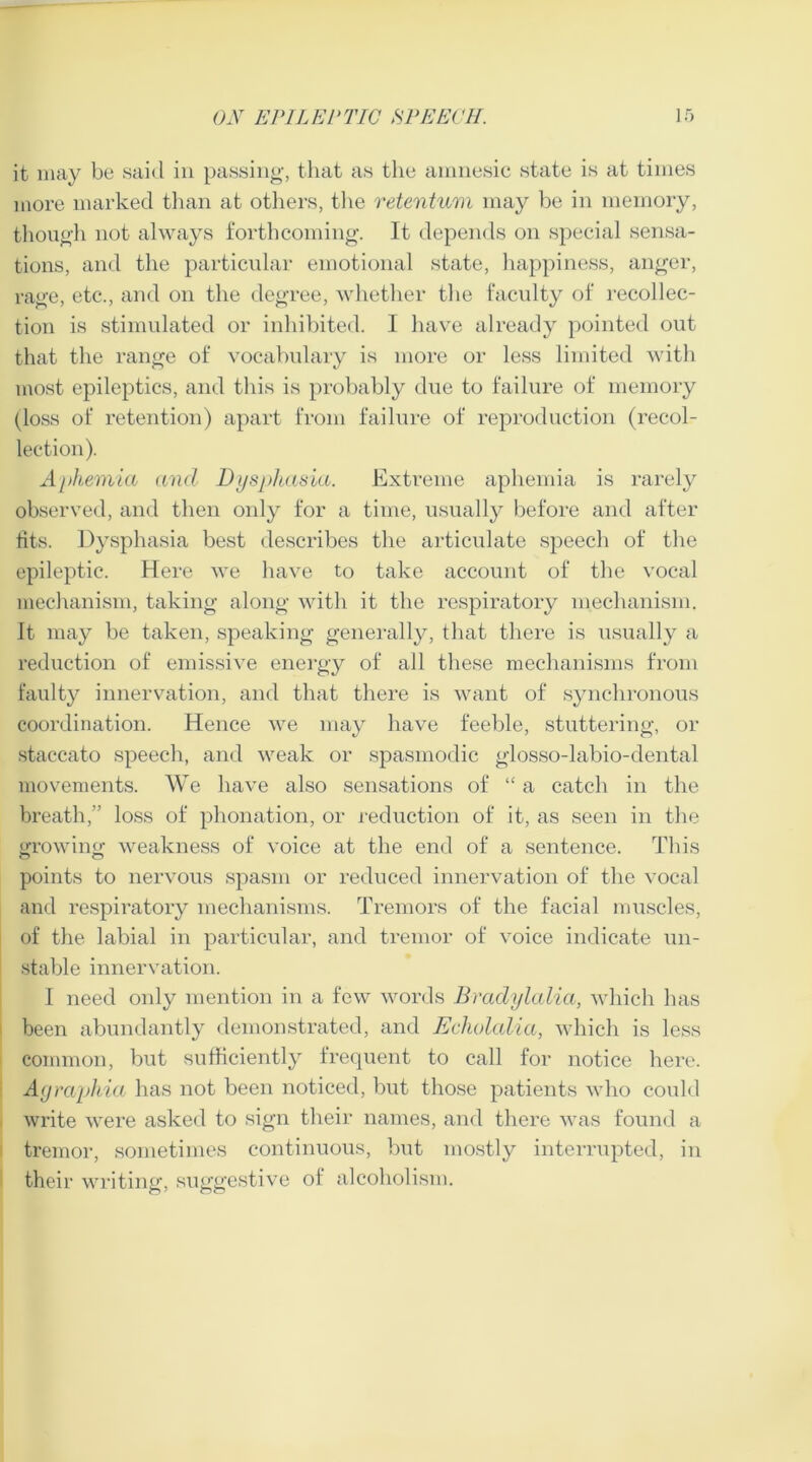 it may be said in passing, that as the amnesic state is at times more marked than at others, the retentum may be in memory, though not always forthcoming. It depends on special sensa- tions, and the particular emotional state, happiness, anger, rage, etc., and on the degree, whether the faculty of recollec- tion is stimulated or inhibited. 1 have already pointed out that the range of vocabulary is more or less limited with most epileptics, and this is probably due to failure of memory (loss of retention) apart from failure of reproduction (recol- lection). Aphemia and Dysphasia. Extreme aphemia is rarely observed, and then only for a time, usually before and after fits. Dysphasia best describes the articulate speech of the epileptic. Here we have to take account of the vocal mechanism, taking along with it the respiratory mechanism. It may be taken, speaking generally, that there is usually a reduction of emissive energy of all these mechanisms from faulty innervation, and that there is want of synchronous coordination. Hence we may have feeble, stuttering, or staccato speech, and weak or spasmodic glosso-labio-dental movements. We have also sensations of “ a catch in the breath,” loss of phonation, or reduction of it, as seen in the growing weakness of voice at the end of a sentence. This points to nervous spasm or reduced innervation of the vocal and respiratory mechanisms. Tremors of the facial muscles, of the labial in particular, and tremor of voice indicate un- stable innervation. I need only mention in a few words Bradylalia, which has been abundantly demonstrated, and Echolalia, which is less common, but sufficiently frequent to call for notice here. Agraphia has not been noticed, but those patients who could write were asked to sign their names, and there was found a tremor, sometimes continuous, but mostly interrupted, in their writing, suggestive of alcoholism.