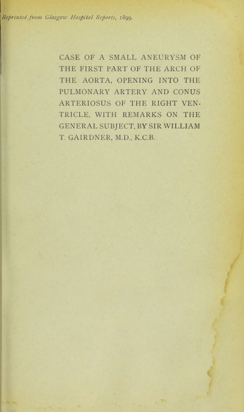 Reprinted from Glasgow Hospital Reports, 1899. CASE OF A SMALL ANEURYSM OF THE FIRST PART OF THE ARCH OF THE AORTA, OPENING INTO THE PULMONARY ARTERY AND CONUS ARTERIOSUS OF THE RIGHT VEN- TRICLE, WITH REMARKS ON THE GENERAL SUBJECT, BY SIR WILLIAM T. GAIRDNER, M.D., K.C.B.