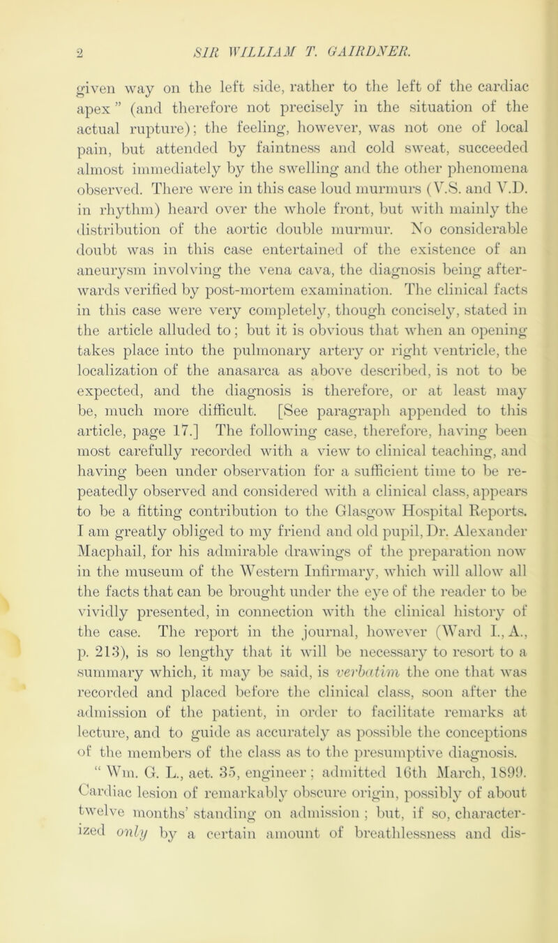 given way on the left side, rather to the left of the cardiac apex ” (and therefore not precisely in the situation of the actual rupture); the feeling, however, was not one of local pain, but attended by faintness and cold sweat, succeeded almost immediately by the swelling and the other phenomena observed. There were in this case loud murmurs (V.S. and Y.D. in rhythm) heard over the whole front, but with mainly the distribution of the aortic double murmur. No considerable doubt was in this case entertained of the existence of an aneurysm involving the vena cava, the diagnosis being after- wards verified by post-mortem examination. The clinical facts in this case were very completely, though concisely, stated in the article alluded to; but it is obvious that when an opening takes place into the pulmonary artery or right ventricle, the localization of the anasarca as above described, is not to be expected, and the diagnosis is therefore, or at least may be, much more difficult. [See paragraph appended to this article, page 17.] The following case, therefore, having been most carefully recorded with a view to clinical teaching, and having been under observation for a sufficient time to be re- peatedly observed and considered with a clinical class, appears to be a fitting contribution to the Glasgow Hospital Reports. I am greatly obliged to my friend and old pupil, Dr. Alexander Macphail, for his admirable drawings of the preparation now in the museum of the Western Infirmary, which will allow all the facts that can be brought under the eye of the reader to be vividly presented, in connection with the clinical history of the case. The report in the journal, however (Ward I., A., p. 213), is so lengthy that it will be necessary to resort to a summary which, it may be said, is verbatim the one that was recorded and placed before the clinical class, soon after the admission of the patient, in order to facilitate remarks at lecture, and to guide as accurately as possible the conceptions of the members of the class as to the presumptive diagnosis. “ Wm. G. L., aet. 35, engineer; admitted 16th March, 1896. Cardiac lesion of remarkably obscure origin, possibly of about twelve months’ standing on admission ; but, if so, character- ized only by a certain amount of breathlessness and dis-