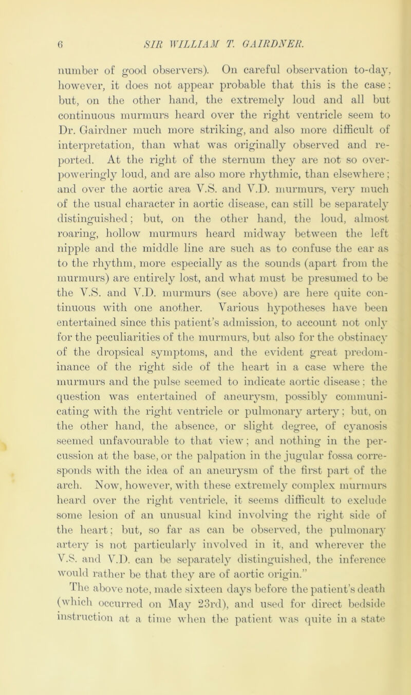 number of good observers). On careful observation to-day, however, it does not appear probable that this is the case: but, on the other hand, the extremely loud and all but continuous murmurs heard over the right ventricle seem to Dr. Gairdner much more striking, and also more difficult of interpretation, than what was originally observed and re- ported. At the right of the sternum they are not so over- poweringly loud, and are also more rhythmic, than elsewhere; and over the aortic area V.S. and Y.D. murmurs, very much of the usual character in aortic disease, can still be separately distinguished; but, on the other hand, the loud, almost roaring, hollow murmurs heard midway between the left nipple and the middle line are such as to confuse the ear as to the rhythm, more especially as the sounds (apart from the murmurs) are entirely lost, and what must be presumed to be the V.S. and Y.D. murmurs (see above) are here quite con- tinuous with one another. Various hypotheses have been entertained since this patient’s admission, to account not only for the peculiarities of the murmurs, but also for the obstinacy of the dropsical symptoms, and the evident great predom- inance of the right side of the heart in a case where the murmurs and the pulse seemed to indicate aortic disease: the question was entertained of aneurysm, possibly communi- cating with the right ventricle or pulmonary artery; but, on the other hand, the absence, or slight degree, of cyanosis seemed unfavourable to that view; and nothing in the per- cussion at the base, or the palpation in the jugular fossa corre- sponds with the idea of an aneurysm of the first part of the arch. Now, however, with these extremely complex murmurs heard over the right ventricle, it seems difficult to exclude some lesion of an unusual kind involving the right side of the heart; but, so far as can be observed, the pulmonary artery is not particularly involved in it, and wherever the V.S. and Y.D. can be separately distinguished, the inference would rather be that they are of aortic origin.” The above note, made sixteen days before the patient’s death (which occurred on May 23rd), and used for direct bedside instruction at a time when the patient was quite in a state