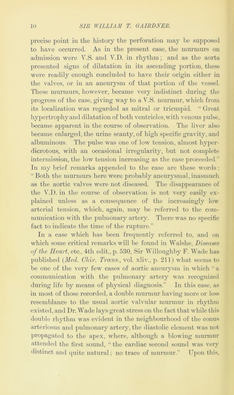 precise point in the history the perforation may be supposed to have occurred. As in the present case, the murmurs on admission were Y.S. and V.D. in rhythm; and as the aorta presented signs of dilatation in its ascending portion, these were readily enough concluded to have their origin either in the valves, or in an aneurysm of that portion of the vessel. These murmurs, however, became very indistinct during the progress of the case, giving way to a V.S. murmur, which from its localization was regarded as mitral or tricuspid. “ Great hypertrophy and dilatation of both ventricles, with venous pulse, became apparent in the course of observation. The liver also became enlarged, the urine scanty, of high specific gravity, and albuminous. The pulse was one of low tension, almost hyper- dicrotous, with an occasional irregularity, but not complete intermission, the low tension increasing as the case proceeded. In my brief remarks appended to the case are these words : “ Both the murmurs here were probably aneurysmal, inasmuch as the aortic valves were not diseased. The disappearance of the V.D. in the course of observation is not very easily ex- plained unless as a consequence of the increasingly low arterial tension, which, again, may be referred to the com- munication with the pulmonary artery. There was no specific fact to indicate the time of the rupture.” In a case which has been frequently referred to, and on which some critical remarks will be found in Walshe, Diseases of the Heart, etc., 4th edit., p. 530, Sir Willoughby F. Wade has published (Med. Ghir. Trans., vol. xliv., p. 211) what seems to be one of the very few cases of aortic aneurysm in which “ a communication with the pulmonary artery was recognized during life by means of physical diagnosis.” In this case, as in most of those recorded, a double murmur having more or less resemblance to the usual aortic valvular murmur in rhythm existed, and Dr. Wade lays great stress on the fact that while this double rhythm was evident in the neighbourhood of the conus arteriosus and pulmonary artery, the diastolic element was not propagated to the apex, where, although a blowing murmur attended the first sound, “ the cardiac second sound was very distinct and quite natural; no trace of murmur.” Upon this,