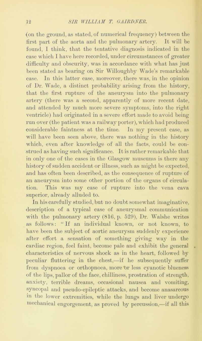 (on the ground, as stated, of numerical frequency) between the first part of the aorta and the pulmonary artery. It will be found, I think, that the tentative diagnosis indicated in the case which I have here recorded, under circumstances of greater difficulty and obscurity, was in accordance with what has just been stated as bearing on Sir Willoughby Wade’s remarkable case. In this latter case, moreover, there was, in the opinion of Dr. Wade, a distinct probability arising from the history, that the first rupture of the aneurysm into the pulmonary artery (there was a second, apparently of more recent date, and attended by much more severe symptoms, into the right ventricle) had originated in a severe effort made to avoid being run over (the patient was a railway porter), which had produced considerable faintness at the time. In my present case, as will have been seen above, there was nothing in the history which, even after knowledge of all the facts, could be con- strued as having such significance. It is rather remarkable that in only one of the cases in the Glasgow museums is there any history of sudden accident or illness, such as might be expected, and has often been described, as the consequence of rupture of an aneurysm into some other portion of the organs of circula- tion. This was my case of rupture into the vena cava superior, already alluded to. In his carefully studied, but no doubt somewhat imaginative, description of a typical case of aneurysmal communication with the pulmonary artery (81G, p. 529), Dr. Walshe writes as follows: “ If an individual known, or not known, to have been the subject of aortic aneurysm suddenly experience after effort a sensation of something giving way in the cardiac region, feel faint, become pale and exhibit the general characteristics of nervous shock as in the heart, followed by peculiar fluttering in the chest,—if he subsequently suffer from dyspnoea or orthopnoea, more t>r less cyanotic blueness of the lips, pallor of the face, chilliness, prostration of strength, anxiety, terrible dreams, occasional nausea and vomiting, syncopal and pseudo-epileptic attacks, and become anasarcous m the lower extremities, while the lungs and liver undergo mechanical engorgement, as proved by percussion,—if all this