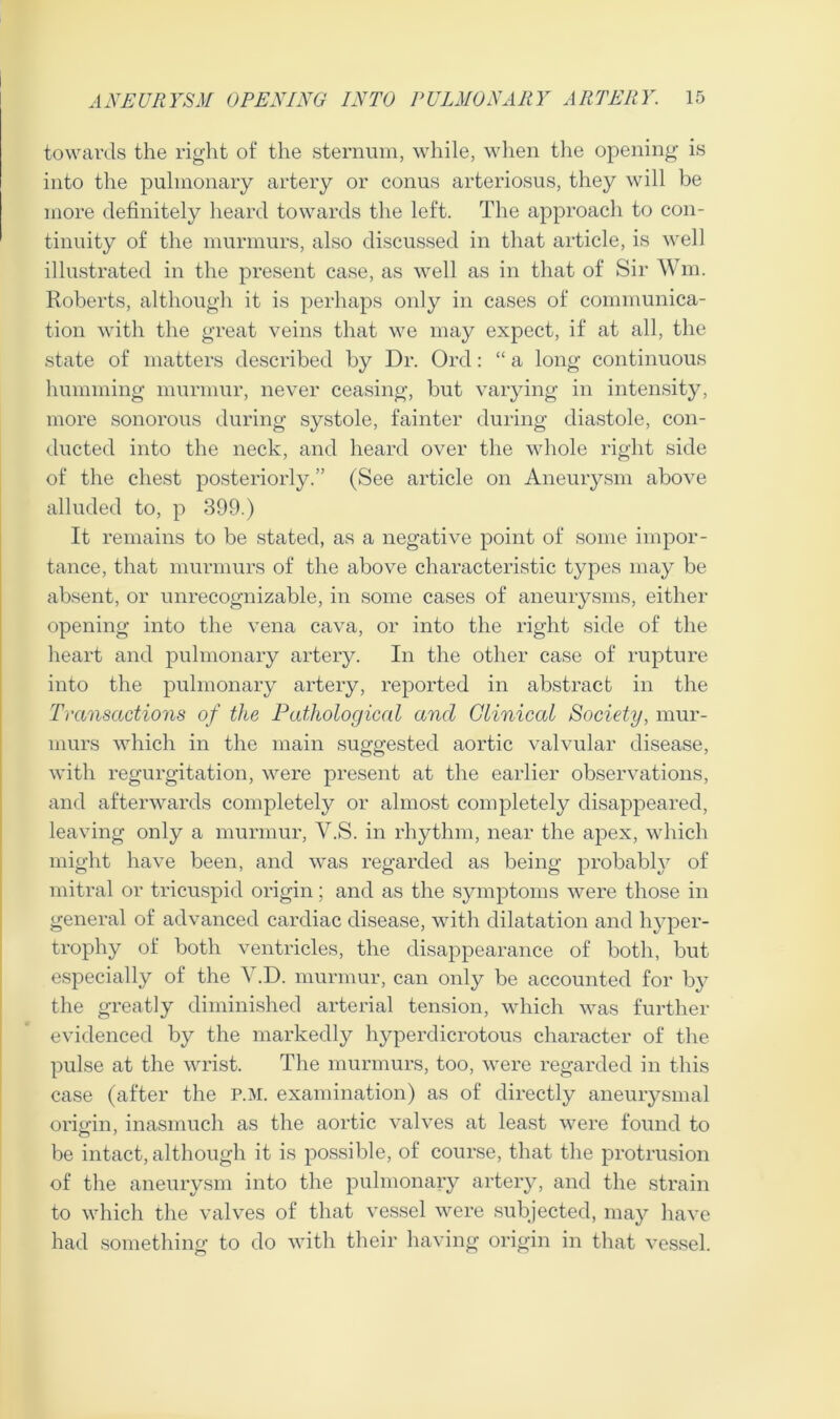 towards the right of the sternum, while, when the opening is into the pulmonary artery or conus arteriosus, they will be more definitely heard towards the left. The approach to con- tinuity of the murmurs, also discussed in that article, is well illustrated in the present case, as well as in that of Sir Wm, Roberts, although it is perhaps only in cases of communica- tion with the great veins that we may expect, if at all, the state of matters described by Dr. Orel: “ a long continuous humming murmur, never ceasing, but varying in intensity, more sonorous during systole, fainter during diastole, con- ducted into the neck, and heard over the whole right side of the chest posteriorly.” (See article on Aneurysm above alluded to, p 399.) It remains to be stated, as a negative point of some impor- tance, that murmurs of the above characteristic types may be absent, or unrecognizable, in some cases of aneurysms, either opening into the vena cava, or into the right side of the heart and pulmonary artery. In the other case of rupture into the pulmonary artery, reported in abstract in the Transactions of the Pathological ancl Clinical Society, mur- murs which in the main suggested aortic valvular disease, with regurgitation, were present at the earlier observations, and afterwards completely or almost completely disappeared, leaving only a murmur, Y.S. in rhythm, near the apex, which might have been, and was regarded as being probably of mitral or tricuspid origin; and as the symptoms were those in general of advanced cardiac disease, with dilatation and hyper- trophy of both ventricles, the disappearance of both, but especially of the Y.D. murmur, can only be accounted for by the greatly diminished arterial tension, which was further evidenced by the markedly hyperdicrotous character of the pulse at the wrist. The murmurs, too, were regarded in this case (after the p.m. examination) as of directly aneurysmal origin, inasmuch as the aortic valves at least were found to be intact, although it is possible, of course, that the protrusion of the aneurysm into the pulmonary artery, and the strain to which the valves of that vessel were subjected, may have had something to do with their having origin in that vessel.